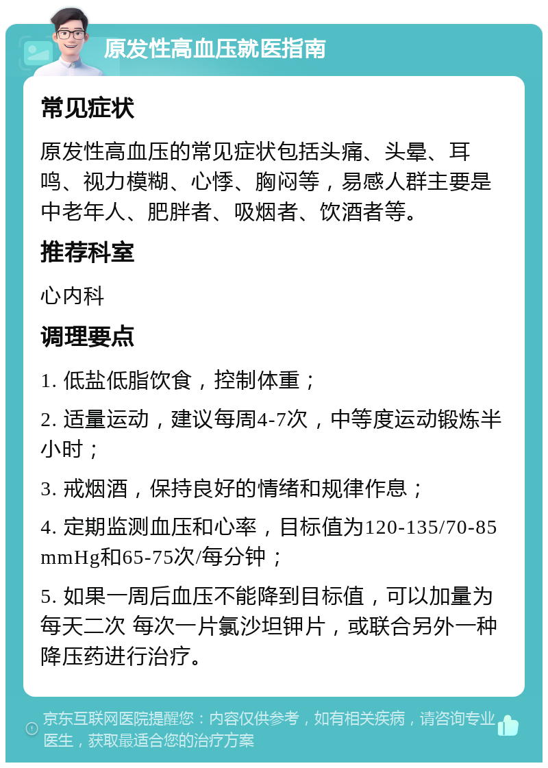 原发性高血压就医指南 常见症状 原发性高血压的常见症状包括头痛、头晕、耳鸣、视力模糊、心悸、胸闷等，易感人群主要是中老年人、肥胖者、吸烟者、饮酒者等。 推荐科室 心内科 调理要点 1. 低盐低脂饮食，控制体重； 2. 适量运动，建议每周4-7次，中等度运动锻炼半小时； 3. 戒烟酒，保持良好的情绪和规律作息； 4. 定期监测血压和心率，目标值为120-135/70-85mmHg和65-75次/每分钟； 5. 如果一周后血压不能降到目标值，可以加量为每天二次 每次一片氯沙坦钾片，或联合另外一种降压药进行治疗。