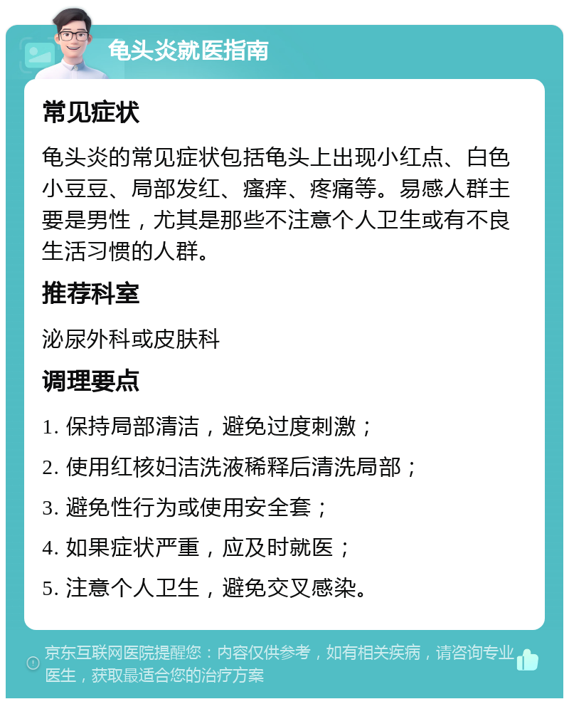 龟头炎就医指南 常见症状 龟头炎的常见症状包括龟头上出现小红点、白色小豆豆、局部发红、瘙痒、疼痛等。易感人群主要是男性，尤其是那些不注意个人卫生或有不良生活习惯的人群。 推荐科室 泌尿外科或皮肤科 调理要点 1. 保持局部清洁，避免过度刺激； 2. 使用红核妇洁洗液稀释后清洗局部； 3. 避免性行为或使用安全套； 4. 如果症状严重，应及时就医； 5. 注意个人卫生，避免交叉感染。