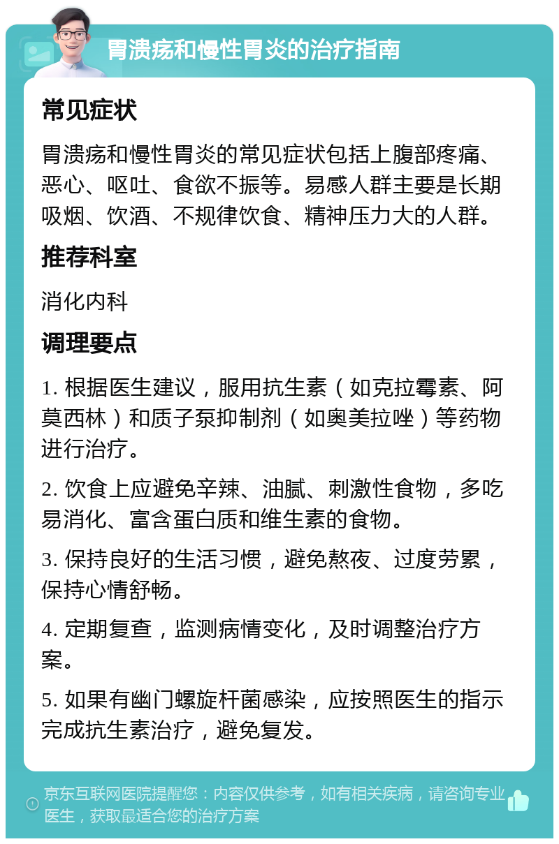 胃溃疡和慢性胃炎的治疗指南 常见症状 胃溃疡和慢性胃炎的常见症状包括上腹部疼痛、恶心、呕吐、食欲不振等。易感人群主要是长期吸烟、饮酒、不规律饮食、精神压力大的人群。 推荐科室 消化内科 调理要点 1. 根据医生建议，服用抗生素（如克拉霉素、阿莫西林）和质子泵抑制剂（如奥美拉唑）等药物进行治疗。 2. 饮食上应避免辛辣、油腻、刺激性食物，多吃易消化、富含蛋白质和维生素的食物。 3. 保持良好的生活习惯，避免熬夜、过度劳累，保持心情舒畅。 4. 定期复查，监测病情变化，及时调整治疗方案。 5. 如果有幽门螺旋杆菌感染，应按照医生的指示完成抗生素治疗，避免复发。