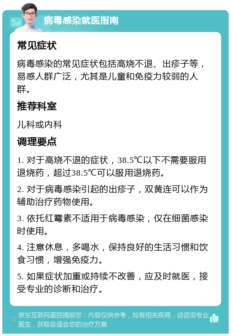 病毒感染就医指南 常见症状 病毒感染的常见症状包括高烧不退、出疹子等，易感人群广泛，尤其是儿童和免疫力较弱的人群。 推荐科室 儿科或内科 调理要点 1. 对于高烧不退的症状，38.5℃以下不需要服用退烧药，超过38.5℃可以服用退烧药。 2. 对于病毒感染引起的出疹子，双黄连可以作为辅助治疗药物使用。 3. 依托红霉素不适用于病毒感染，仅在细菌感染时使用。 4. 注意休息，多喝水，保持良好的生活习惯和饮食习惯，增强免疫力。 5. 如果症状加重或持续不改善，应及时就医，接受专业的诊断和治疗。