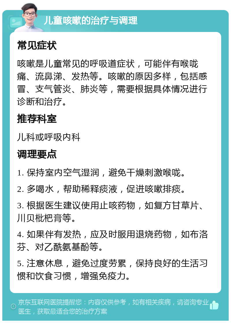 儿童咳嗽的治疗与调理 常见症状 咳嗽是儿童常见的呼吸道症状，可能伴有喉咙痛、流鼻涕、发热等。咳嗽的原因多样，包括感冒、支气管炎、肺炎等，需要根据具体情况进行诊断和治疗。 推荐科室 儿科或呼吸内科 调理要点 1. 保持室内空气湿润，避免干燥刺激喉咙。 2. 多喝水，帮助稀释痰液，促进咳嗽排痰。 3. 根据医生建议使用止咳药物，如复方甘草片、川贝枇杷膏等。 4. 如果伴有发热，应及时服用退烧药物，如布洛芬、对乙酰氨基酚等。 5. 注意休息，避免过度劳累，保持良好的生活习惯和饮食习惯，增强免疫力。