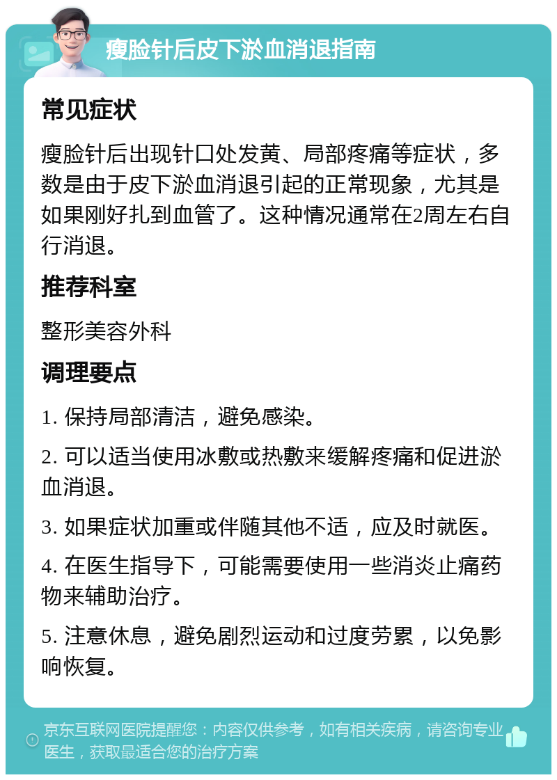 瘦脸针后皮下淤血消退指南 常见症状 瘦脸针后出现针口处发黄、局部疼痛等症状，多数是由于皮下淤血消退引起的正常现象，尤其是如果刚好扎到血管了。这种情况通常在2周左右自行消退。 推荐科室 整形美容外科 调理要点 1. 保持局部清洁，避免感染。 2. 可以适当使用冰敷或热敷来缓解疼痛和促进淤血消退。 3. 如果症状加重或伴随其他不适，应及时就医。 4. 在医生指导下，可能需要使用一些消炎止痛药物来辅助治疗。 5. 注意休息，避免剧烈运动和过度劳累，以免影响恢复。