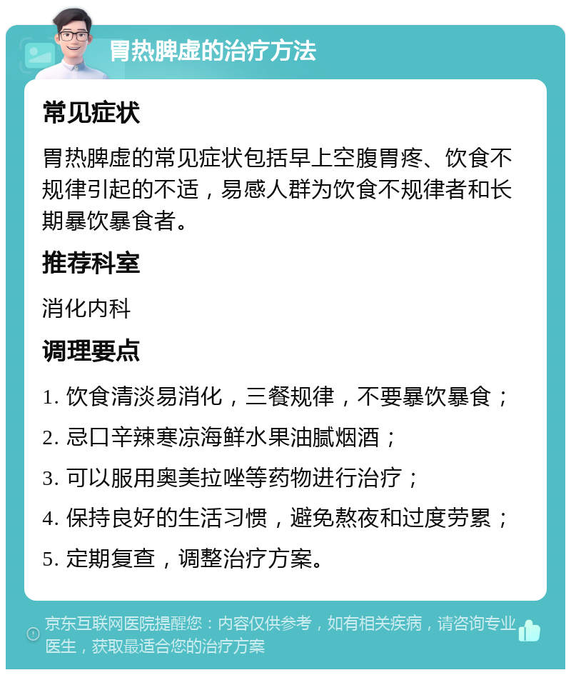 胃热脾虚的治疗方法 常见症状 胃热脾虚的常见症状包括早上空腹胃疼、饮食不规律引起的不适，易感人群为饮食不规律者和长期暴饮暴食者。 推荐科室 消化内科 调理要点 1. 饮食清淡易消化，三餐规律，不要暴饮暴食； 2. 忌口辛辣寒凉海鲜水果油腻烟酒； 3. 可以服用奥美拉唑等药物进行治疗； 4. 保持良好的生活习惯，避免熬夜和过度劳累； 5. 定期复查，调整治疗方案。