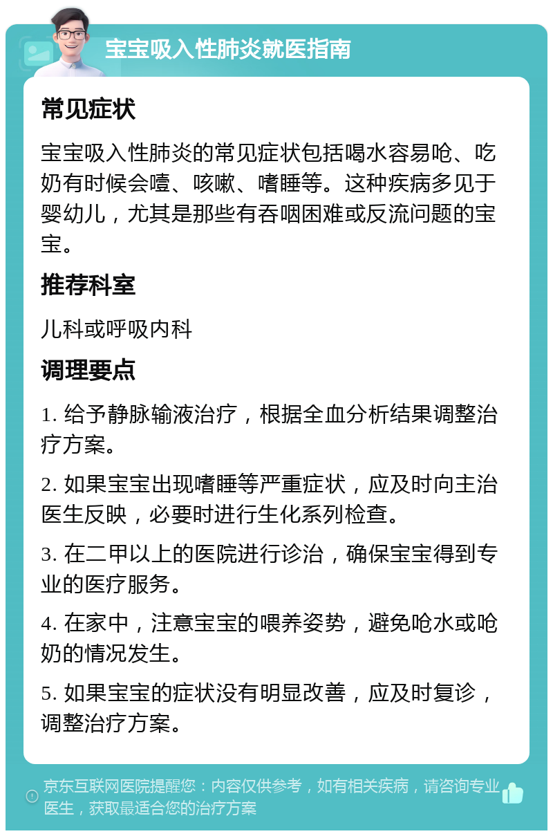 宝宝吸入性肺炎就医指南 常见症状 宝宝吸入性肺炎的常见症状包括喝水容易呛、吃奶有时候会噎、咳嗽、嗜睡等。这种疾病多见于婴幼儿，尤其是那些有吞咽困难或反流问题的宝宝。 推荐科室 儿科或呼吸内科 调理要点 1. 给予静脉输液治疗，根据全血分析结果调整治疗方案。 2. 如果宝宝出现嗜睡等严重症状，应及时向主治医生反映，必要时进行生化系列检查。 3. 在二甲以上的医院进行诊治，确保宝宝得到专业的医疗服务。 4. 在家中，注意宝宝的喂养姿势，避免呛水或呛奶的情况发生。 5. 如果宝宝的症状没有明显改善，应及时复诊，调整治疗方案。