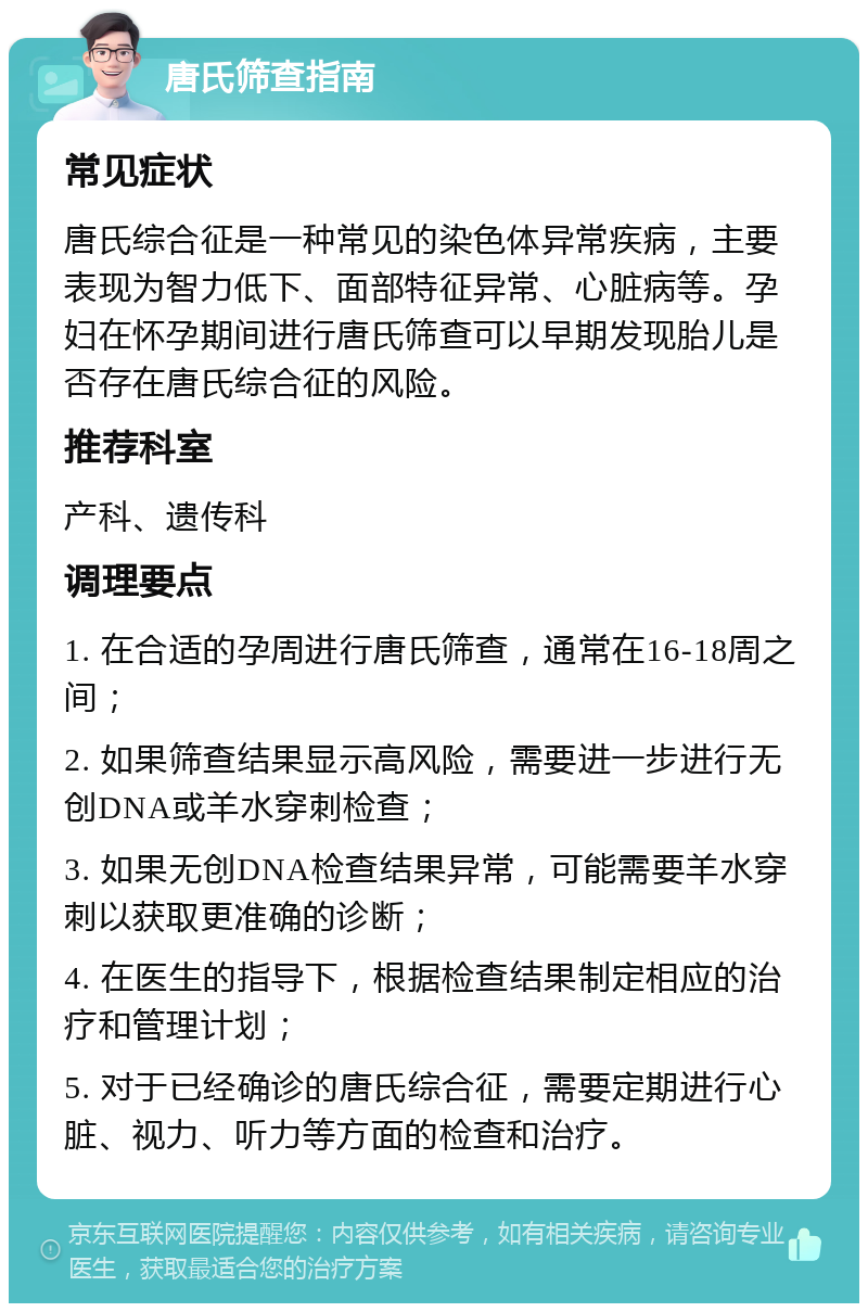 唐氏筛查指南 常见症状 唐氏综合征是一种常见的染色体异常疾病，主要表现为智力低下、面部特征异常、心脏病等。孕妇在怀孕期间进行唐氏筛查可以早期发现胎儿是否存在唐氏综合征的风险。 推荐科室 产科、遗传科 调理要点 1. 在合适的孕周进行唐氏筛查，通常在16-18周之间； 2. 如果筛查结果显示高风险，需要进一步进行无创DNA或羊水穿刺检查； 3. 如果无创DNA检查结果异常，可能需要羊水穿刺以获取更准确的诊断； 4. 在医生的指导下，根据检查结果制定相应的治疗和管理计划； 5. 对于已经确诊的唐氏综合征，需要定期进行心脏、视力、听力等方面的检查和治疗。