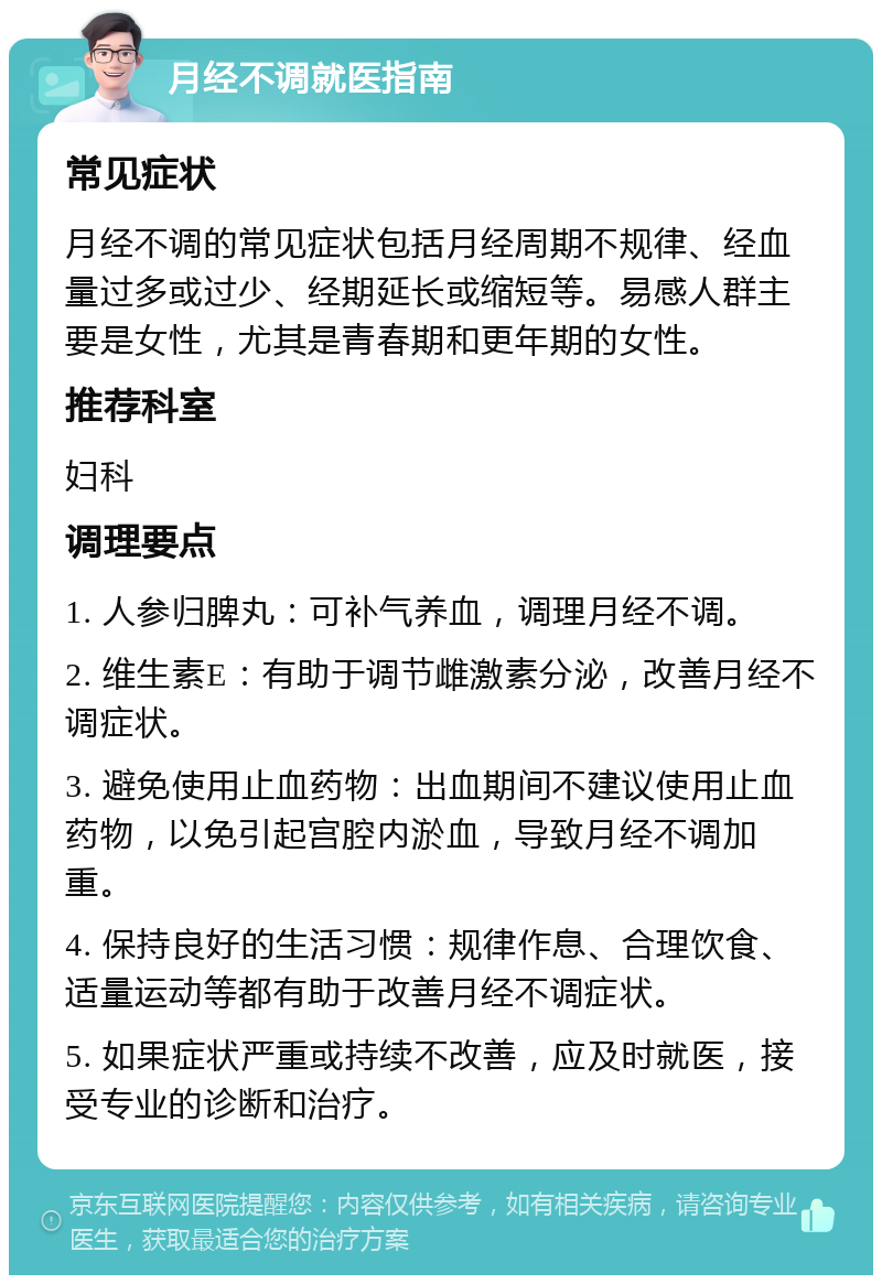 月经不调就医指南 常见症状 月经不调的常见症状包括月经周期不规律、经血量过多或过少、经期延长或缩短等。易感人群主要是女性，尤其是青春期和更年期的女性。 推荐科室 妇科 调理要点 1. 人参归脾丸：可补气养血，调理月经不调。 2. 维生素E：有助于调节雌激素分泌，改善月经不调症状。 3. 避免使用止血药物：出血期间不建议使用止血药物，以免引起宫腔内淤血，导致月经不调加重。 4. 保持良好的生活习惯：规律作息、合理饮食、适量运动等都有助于改善月经不调症状。 5. 如果症状严重或持续不改善，应及时就医，接受专业的诊断和治疗。