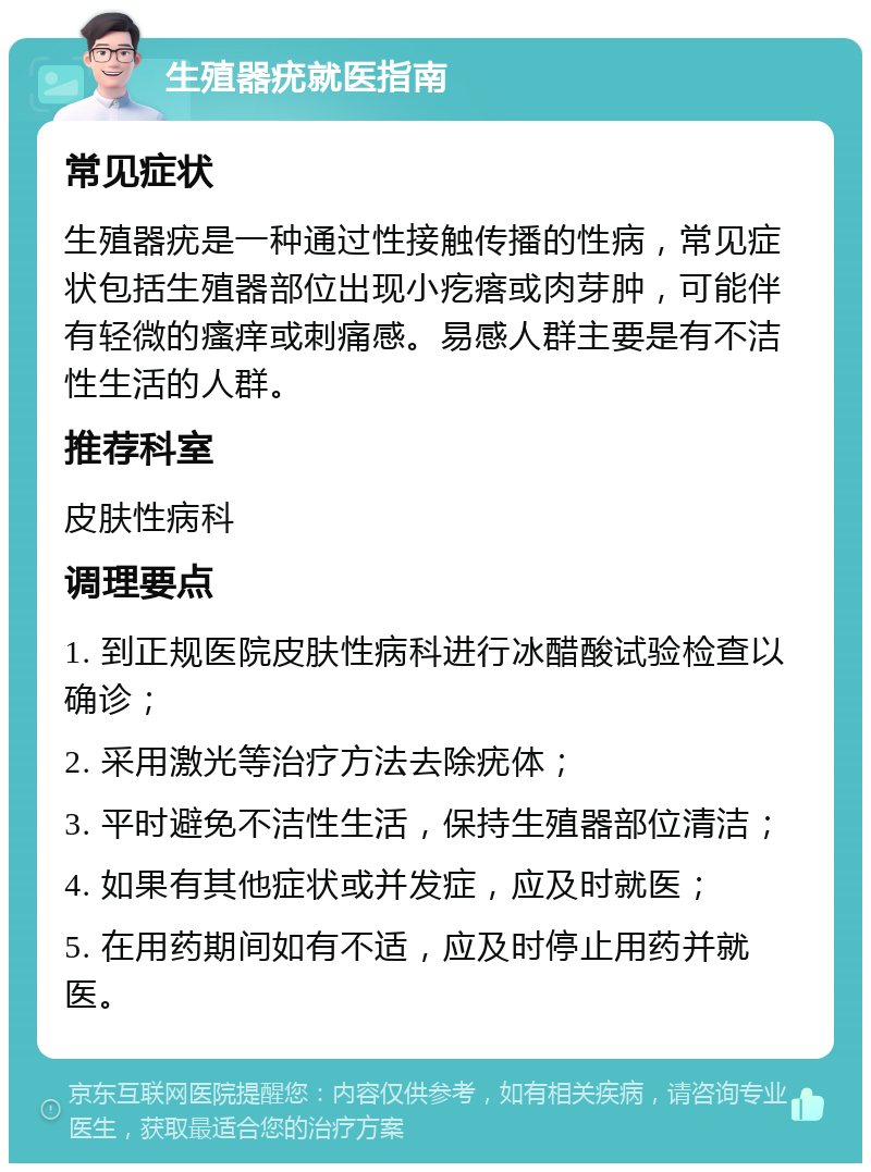 生殖器疣就医指南 常见症状 生殖器疣是一种通过性接触传播的性病，常见症状包括生殖器部位出现小疙瘩或肉芽肿，可能伴有轻微的瘙痒或刺痛感。易感人群主要是有不洁性生活的人群。 推荐科室 皮肤性病科 调理要点 1. 到正规医院皮肤性病科进行冰醋酸试验检查以确诊； 2. 采用激光等治疗方法去除疣体； 3. 平时避免不洁性生活，保持生殖器部位清洁； 4. 如果有其他症状或并发症，应及时就医； 5. 在用药期间如有不适，应及时停止用药并就医。