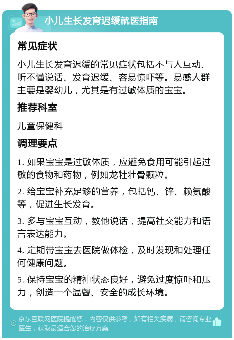 小儿生长发育迟缓就医指南 常见症状 小儿生长发育迟缓的常见症状包括不与人互动、听不懂说话、发育迟缓、容易惊吓等。易感人群主要是婴幼儿，尤其是有过敏体质的宝宝。 推荐科室 儿童保健科 调理要点 1. 如果宝宝是过敏体质，应避免食用可能引起过敏的食物和药物，例如龙牡壮骨颗粒。 2. 给宝宝补充足够的营养，包括钙、锌、赖氨酸等，促进生长发育。 3. 多与宝宝互动，教他说话，提高社交能力和语言表达能力。 4. 定期带宝宝去医院做体检，及时发现和处理任何健康问题。 5. 保持宝宝的精神状态良好，避免过度惊吓和压力，创造一个温馨、安全的成长环境。