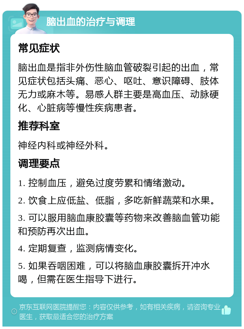 脑出血的治疗与调理 常见症状 脑出血是指非外伤性脑血管破裂引起的出血，常见症状包括头痛、恶心、呕吐、意识障碍、肢体无力或麻木等。易感人群主要是高血压、动脉硬化、心脏病等慢性疾病患者。 推荐科室 神经内科或神经外科。 调理要点 1. 控制血压，避免过度劳累和情绪激动。 2. 饮食上应低盐、低脂，多吃新鲜蔬菜和水果。 3. 可以服用脑血康胶囊等药物来改善脑血管功能和预防再次出血。 4. 定期复查，监测病情变化。 5. 如果吞咽困难，可以将脑血康胶囊拆开冲水喝，但需在医生指导下进行。