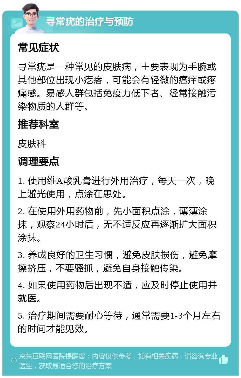 寻常疣的治疗与预防 常见症状 寻常疣是一种常见的皮肤病，主要表现为手腕或其他部位出现小疙瘩，可能会有轻微的瘙痒或疼痛感。易感人群包括免疫力低下者、经常接触污染物质的人群等。 推荐科室 皮肤科 调理要点 1. 使用维A酸乳膏进行外用治疗，每天一次，晚上避光使用，点涂在患处。 2. 在使用外用药物前，先小面积点涂，薄薄涂抹，观察24小时后，无不适反应再逐渐扩大面积涂抹。 3. 养成良好的卫生习惯，避免皮肤损伤，避免摩擦挤压，不要骚抓，避免自身接触传染。 4. 如果使用药物后出现不适，应及时停止使用并就医。 5. 治疗期间需要耐心等待，通常需要1-3个月左右的时间才能见效。