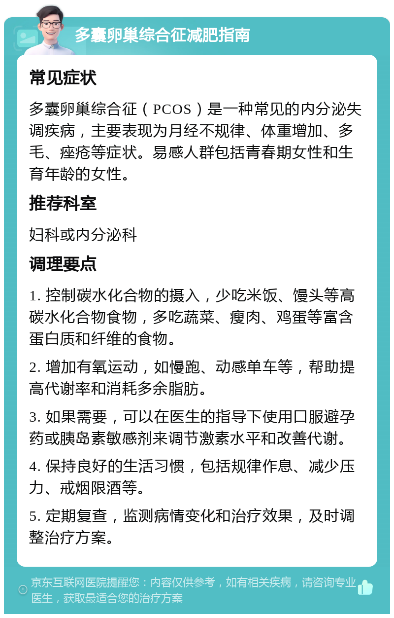 多囊卵巢综合征减肥指南 常见症状 多囊卵巢综合征（PCOS）是一种常见的内分泌失调疾病，主要表现为月经不规律、体重增加、多毛、痤疮等症状。易感人群包括青春期女性和生育年龄的女性。 推荐科室 妇科或内分泌科 调理要点 1. 控制碳水化合物的摄入，少吃米饭、馒头等高碳水化合物食物，多吃蔬菜、瘦肉、鸡蛋等富含蛋白质和纤维的食物。 2. 增加有氧运动，如慢跑、动感单车等，帮助提高代谢率和消耗多余脂肪。 3. 如果需要，可以在医生的指导下使用口服避孕药或胰岛素敏感剂来调节激素水平和改善代谢。 4. 保持良好的生活习惯，包括规律作息、减少压力、戒烟限酒等。 5. 定期复查，监测病情变化和治疗效果，及时调整治疗方案。