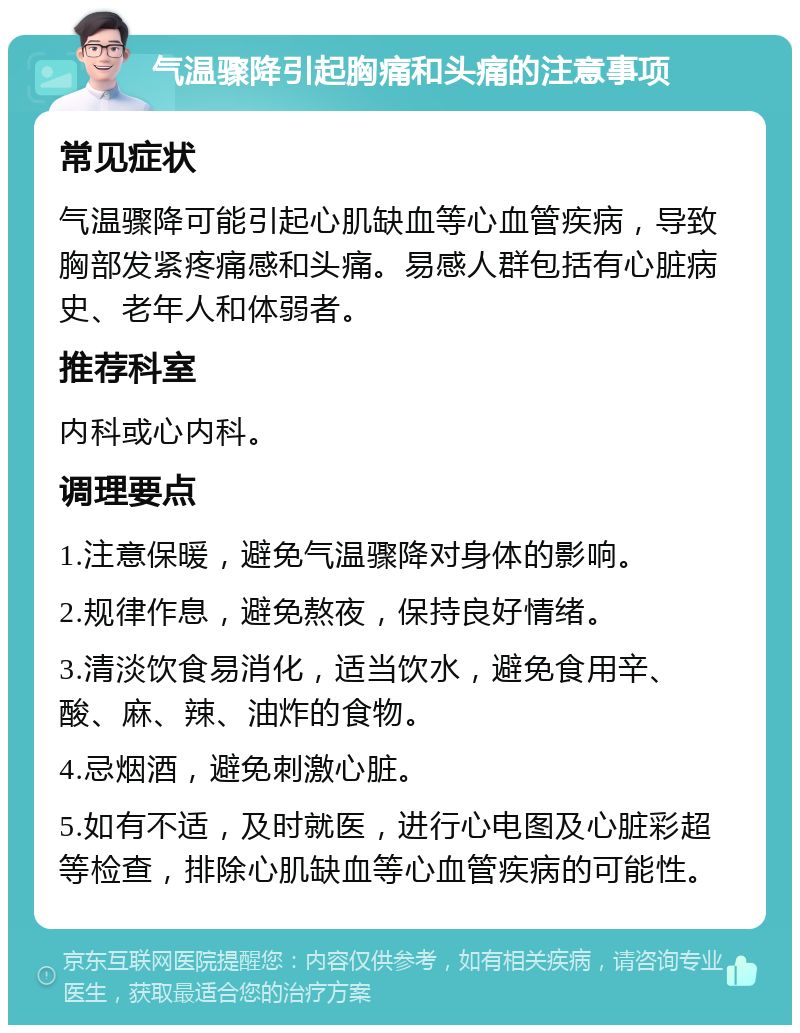 气温骤降引起胸痛和头痛的注意事项 常见症状 气温骤降可能引起心肌缺血等心血管疾病，导致胸部发紧疼痛感和头痛。易感人群包括有心脏病史、老年人和体弱者。 推荐科室 内科或心内科。 调理要点 1.注意保暖，避免气温骤降对身体的影响。 2.规律作息，避免熬夜，保持良好情绪。 3.清淡饮食易消化，适当饮水，避免食用辛、酸、麻、辣、油炸的食物。 4.忌烟酒，避免刺激心脏。 5.如有不适，及时就医，进行心电图及心脏彩超等检查，排除心肌缺血等心血管疾病的可能性。