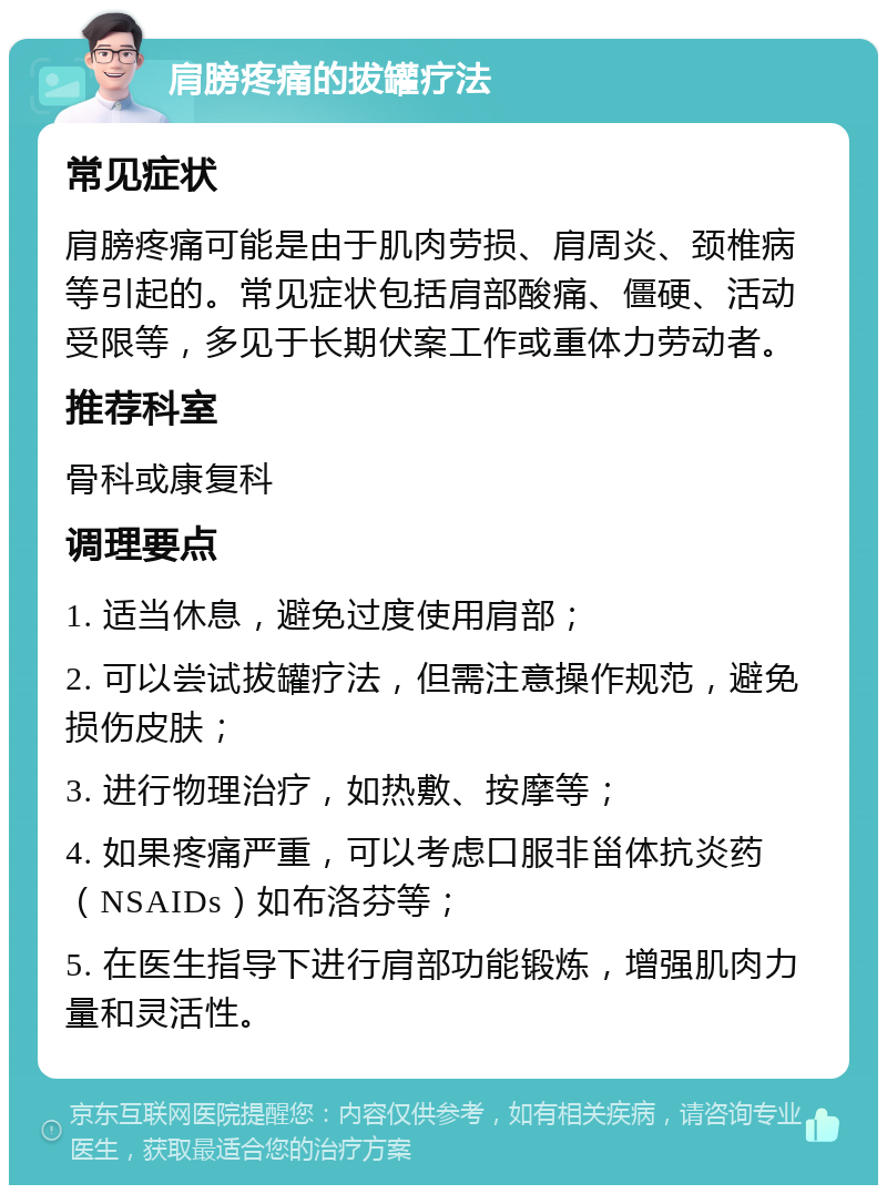 肩膀疼痛的拔罐疗法 常见症状 肩膀疼痛可能是由于肌肉劳损、肩周炎、颈椎病等引起的。常见症状包括肩部酸痛、僵硬、活动受限等，多见于长期伏案工作或重体力劳动者。 推荐科室 骨科或康复科 调理要点 1. 适当休息，避免过度使用肩部； 2. 可以尝试拔罐疗法，但需注意操作规范，避免损伤皮肤； 3. 进行物理治疗，如热敷、按摩等； 4. 如果疼痛严重，可以考虑口服非甾体抗炎药（NSAIDs）如布洛芬等； 5. 在医生指导下进行肩部功能锻炼，增强肌肉力量和灵活性。