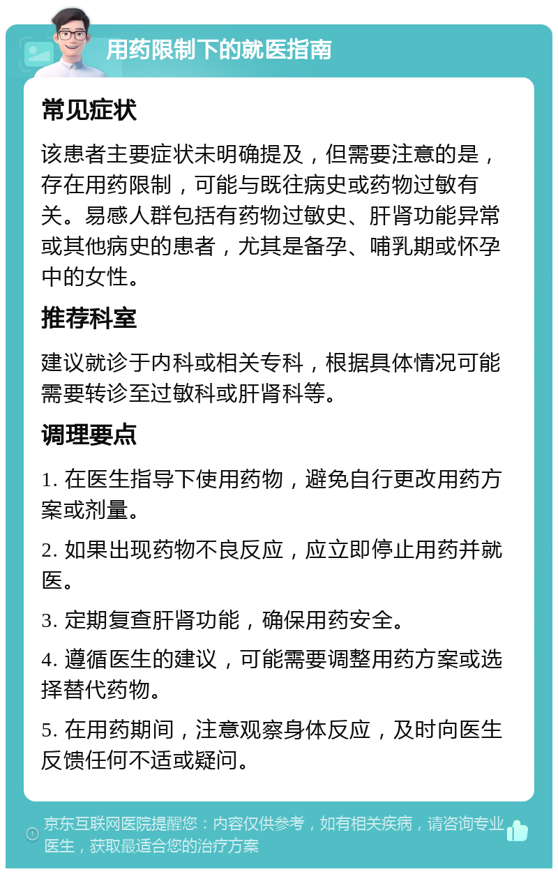 用药限制下的就医指南 常见症状 该患者主要症状未明确提及，但需要注意的是，存在用药限制，可能与既往病史或药物过敏有关。易感人群包括有药物过敏史、肝肾功能异常或其他病史的患者，尤其是备孕、哺乳期或怀孕中的女性。 推荐科室 建议就诊于内科或相关专科，根据具体情况可能需要转诊至过敏科或肝肾科等。 调理要点 1. 在医生指导下使用药物，避免自行更改用药方案或剂量。 2. 如果出现药物不良反应，应立即停止用药并就医。 3. 定期复查肝肾功能，确保用药安全。 4. 遵循医生的建议，可能需要调整用药方案或选择替代药物。 5. 在用药期间，注意观察身体反应，及时向医生反馈任何不适或疑问。