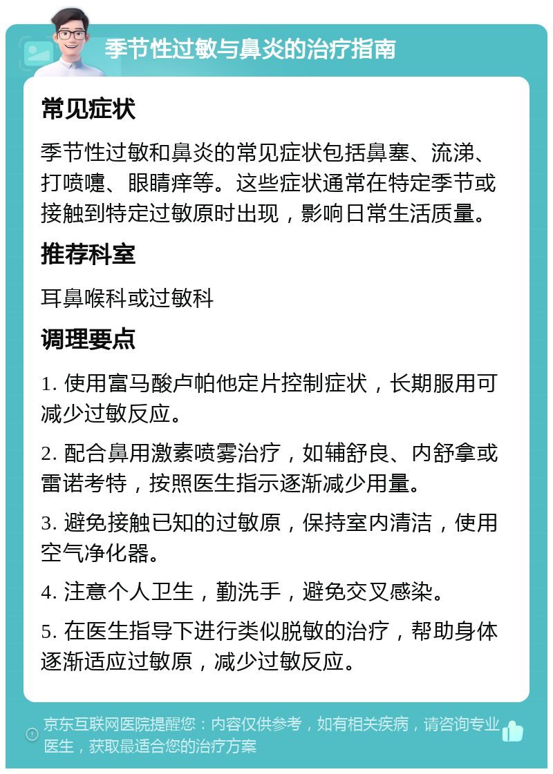 季节性过敏与鼻炎的治疗指南 常见症状 季节性过敏和鼻炎的常见症状包括鼻塞、流涕、打喷嚏、眼睛痒等。这些症状通常在特定季节或接触到特定过敏原时出现，影响日常生活质量。 推荐科室 耳鼻喉科或过敏科 调理要点 1. 使用富马酸卢帕他定片控制症状，长期服用可减少过敏反应。 2. 配合鼻用激素喷雾治疗，如辅舒良、内舒拿或雷诺考特，按照医生指示逐渐减少用量。 3. 避免接触已知的过敏原，保持室内清洁，使用空气净化器。 4. 注意个人卫生，勤洗手，避免交叉感染。 5. 在医生指导下进行类似脱敏的治疗，帮助身体逐渐适应过敏原，减少过敏反应。