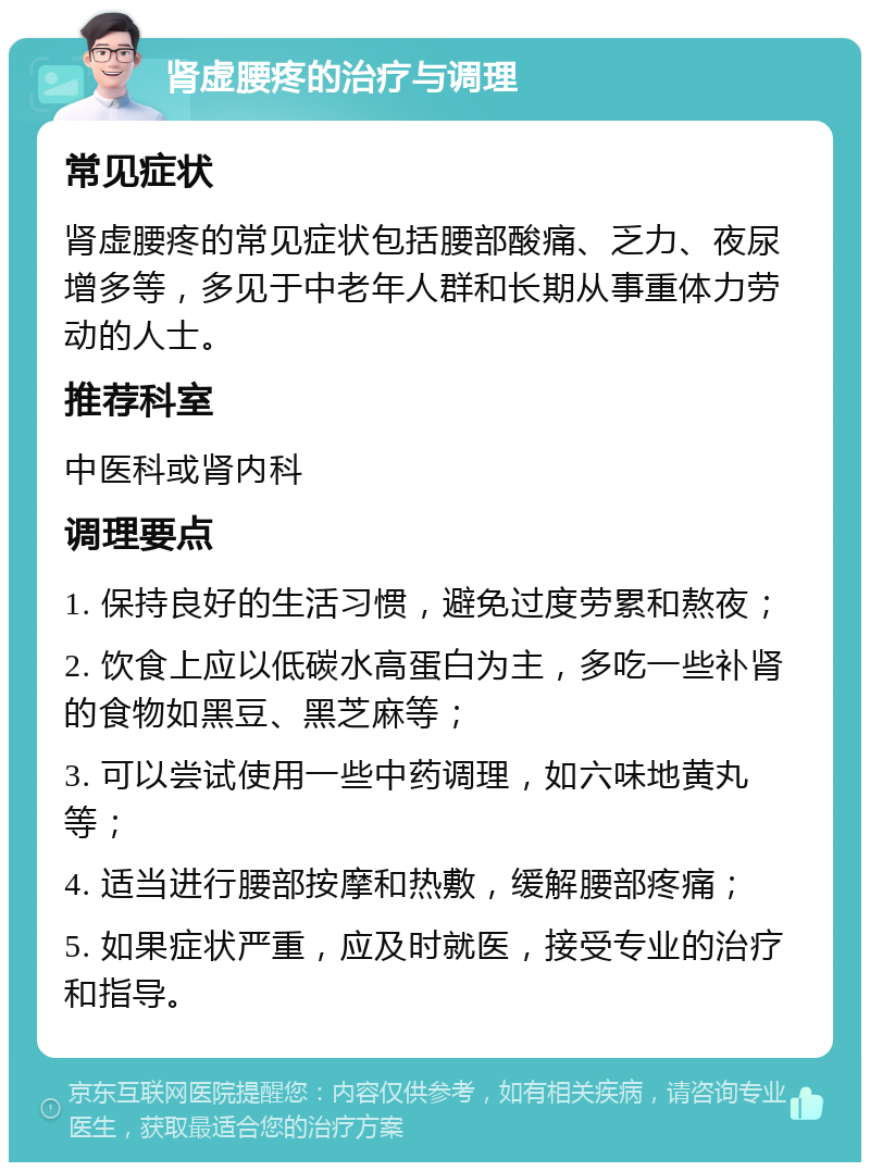 肾虚腰疼的治疗与调理 常见症状 肾虚腰疼的常见症状包括腰部酸痛、乏力、夜尿增多等，多见于中老年人群和长期从事重体力劳动的人士。 推荐科室 中医科或肾内科 调理要点 1. 保持良好的生活习惯，避免过度劳累和熬夜； 2. 饮食上应以低碳水高蛋白为主，多吃一些补肾的食物如黑豆、黑芝麻等； 3. 可以尝试使用一些中药调理，如六味地黄丸等； 4. 适当进行腰部按摩和热敷，缓解腰部疼痛； 5. 如果症状严重，应及时就医，接受专业的治疗和指导。