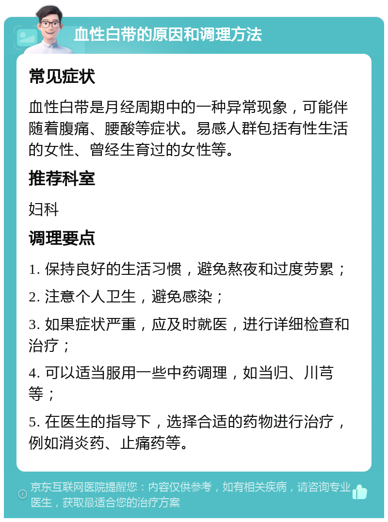 血性白带的原因和调理方法 常见症状 血性白带是月经周期中的一种异常现象，可能伴随着腹痛、腰酸等症状。易感人群包括有性生活的女性、曾经生育过的女性等。 推荐科室 妇科 调理要点 1. 保持良好的生活习惯，避免熬夜和过度劳累； 2. 注意个人卫生，避免感染； 3. 如果症状严重，应及时就医，进行详细检查和治疗； 4. 可以适当服用一些中药调理，如当归、川芎等； 5. 在医生的指导下，选择合适的药物进行治疗，例如消炎药、止痛药等。