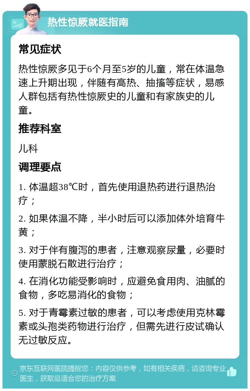 热性惊厥就医指南 常见症状 热性惊厥多见于6个月至5岁的儿童，常在体温急速上升期出现，伴随有高热、抽搐等症状，易感人群包括有热性惊厥史的儿童和有家族史的儿童。 推荐科室 儿科 调理要点 1. 体温超38℃时，首先使用退热药进行退热治疗； 2. 如果体温不降，半小时后可以添加体外培育牛黄； 3. 对于伴有腹泻的患者，注意观察尿量，必要时使用蒙脱石散进行治疗； 4. 在消化功能受影响时，应避免食用肉、油腻的食物，多吃易消化的食物； 5. 对于青霉素过敏的患者，可以考虑使用克林霉素或头孢类药物进行治疗，但需先进行皮试确认无过敏反应。