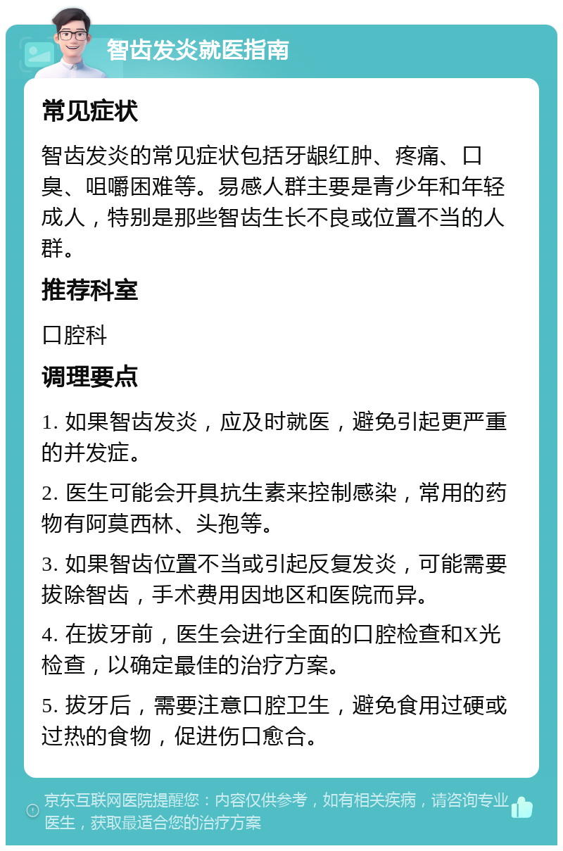 智齿发炎就医指南 常见症状 智齿发炎的常见症状包括牙龈红肿、疼痛、口臭、咀嚼困难等。易感人群主要是青少年和年轻成人，特别是那些智齿生长不良或位置不当的人群。 推荐科室 口腔科 调理要点 1. 如果智齿发炎，应及时就医，避免引起更严重的并发症。 2. 医生可能会开具抗生素来控制感染，常用的药物有阿莫西林、头孢等。 3. 如果智齿位置不当或引起反复发炎，可能需要拔除智齿，手术费用因地区和医院而异。 4. 在拔牙前，医生会进行全面的口腔检查和X光检查，以确定最佳的治疗方案。 5. 拔牙后，需要注意口腔卫生，避免食用过硬或过热的食物，促进伤口愈合。