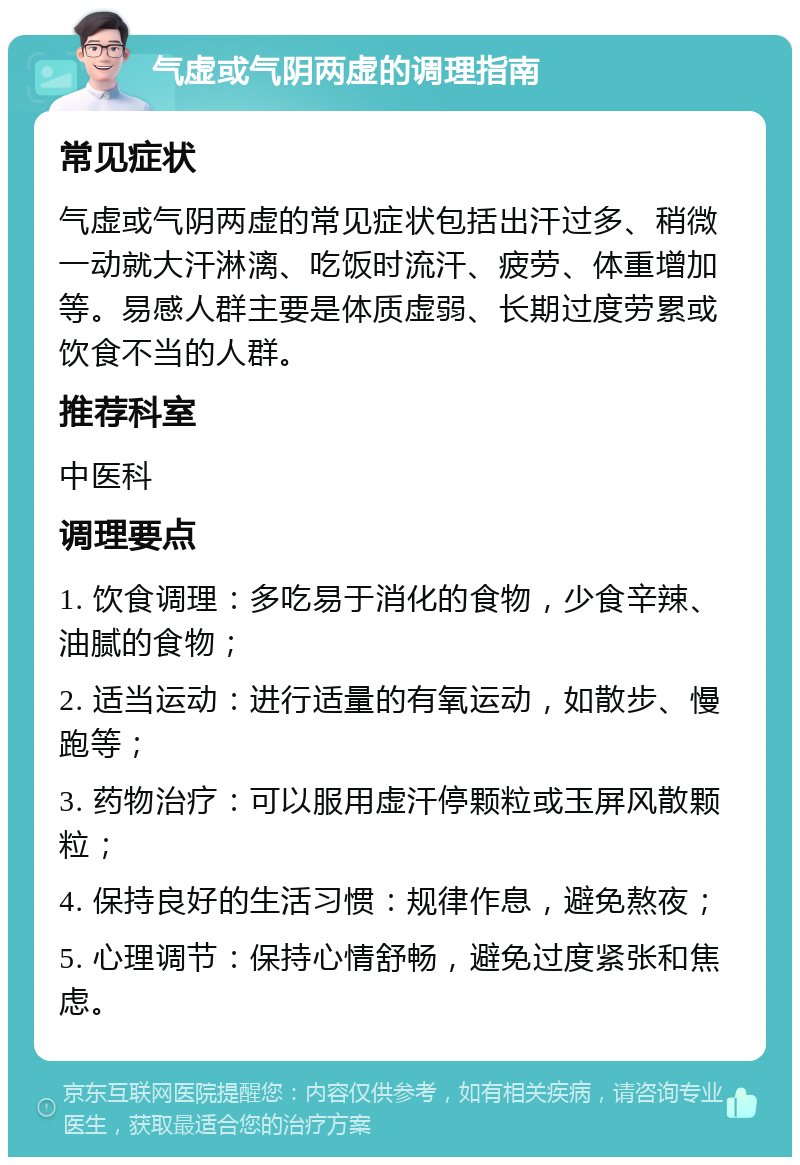 气虚或气阴两虚的调理指南 常见症状 气虚或气阴两虚的常见症状包括出汗过多、稍微一动就大汗淋漓、吃饭时流汗、疲劳、体重增加等。易感人群主要是体质虚弱、长期过度劳累或饮食不当的人群。 推荐科室 中医科 调理要点 1. 饮食调理：多吃易于消化的食物，少食辛辣、油腻的食物； 2. 适当运动：进行适量的有氧运动，如散步、慢跑等； 3. 药物治疗：可以服用虚汗停颗粒或玉屏风散颗粒； 4. 保持良好的生活习惯：规律作息，避免熬夜； 5. 心理调节：保持心情舒畅，避免过度紧张和焦虑。