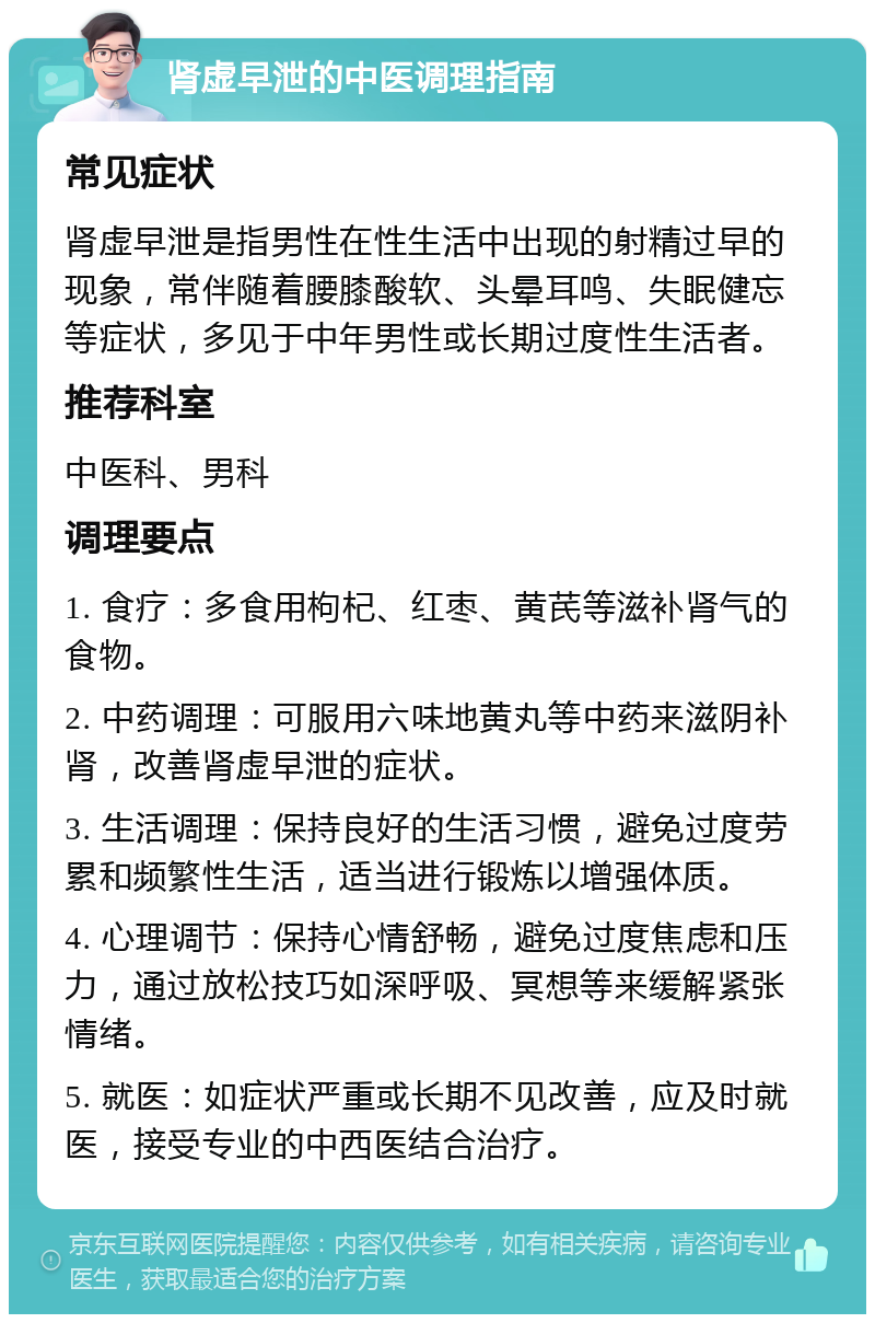 肾虚早泄的中医调理指南 常见症状 肾虚早泄是指男性在性生活中出现的射精过早的现象，常伴随着腰膝酸软、头晕耳鸣、失眠健忘等症状，多见于中年男性或长期过度性生活者。 推荐科室 中医科、男科 调理要点 1. 食疗：多食用枸杞、红枣、黄芪等滋补肾气的食物。 2. 中药调理：可服用六味地黄丸等中药来滋阴补肾，改善肾虚早泄的症状。 3. 生活调理：保持良好的生活习惯，避免过度劳累和频繁性生活，适当进行锻炼以增强体质。 4. 心理调节：保持心情舒畅，避免过度焦虑和压力，通过放松技巧如深呼吸、冥想等来缓解紧张情绪。 5. 就医：如症状严重或长期不见改善，应及时就医，接受专业的中西医结合治疗。