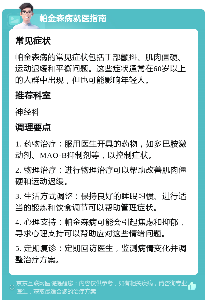 帕金森病就医指南 常见症状 帕金森病的常见症状包括手部颤抖、肌肉僵硬、运动迟缓和平衡问题。这些症状通常在60岁以上的人群中出现，但也可能影响年轻人。 推荐科室 神经科 调理要点 1. 药物治疗：服用医生开具的药物，如多巴胺激动剂、MAO-B抑制剂等，以控制症状。 2. 物理治疗：进行物理治疗可以帮助改善肌肉僵硬和运动迟缓。 3. 生活方式调整：保持良好的睡眠习惯、进行适当的锻炼和饮食调节可以帮助管理症状。 4. 心理支持：帕金森病可能会引起焦虑和抑郁，寻求心理支持可以帮助应对这些情绪问题。 5. 定期复诊：定期回访医生，监测病情变化并调整治疗方案。