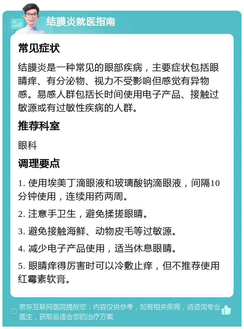 结膜炎就医指南 常见症状 结膜炎是一种常见的眼部疾病，主要症状包括眼睛痒、有分泌物、视力不受影响但感觉有异物感。易感人群包括长时间使用电子产品、接触过敏源或有过敏性疾病的人群。 推荐科室 眼科 调理要点 1. 使用埃美丁滴眼液和玻璃酸钠滴眼液，间隔10分钟使用，连续用药两周。 2. 注意手卫生，避免揉搓眼睛。 3. 避免接触海鲜、动物皮毛等过敏源。 4. 减少电子产品使用，适当休息眼睛。 5. 眼睛痒得厉害时可以冷敷止痒，但不推荐使用红霉素软膏。