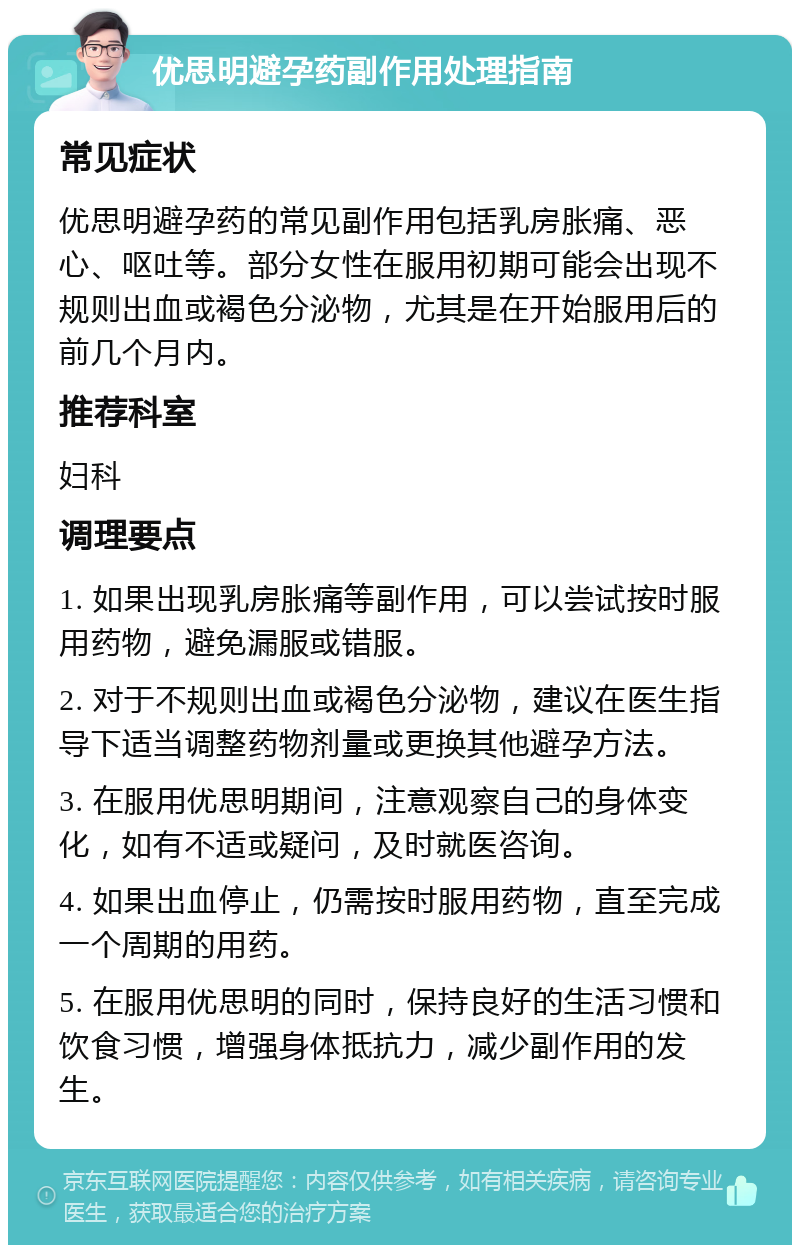 优思明避孕药副作用处理指南 常见症状 优思明避孕药的常见副作用包括乳房胀痛、恶心、呕吐等。部分女性在服用初期可能会出现不规则出血或褐色分泌物，尤其是在开始服用后的前几个月内。 推荐科室 妇科 调理要点 1. 如果出现乳房胀痛等副作用，可以尝试按时服用药物，避免漏服或错服。 2. 对于不规则出血或褐色分泌物，建议在医生指导下适当调整药物剂量或更换其他避孕方法。 3. 在服用优思明期间，注意观察自己的身体变化，如有不适或疑问，及时就医咨询。 4. 如果出血停止，仍需按时服用药物，直至完成一个周期的用药。 5. 在服用优思明的同时，保持良好的生活习惯和饮食习惯，增强身体抵抗力，减少副作用的发生。