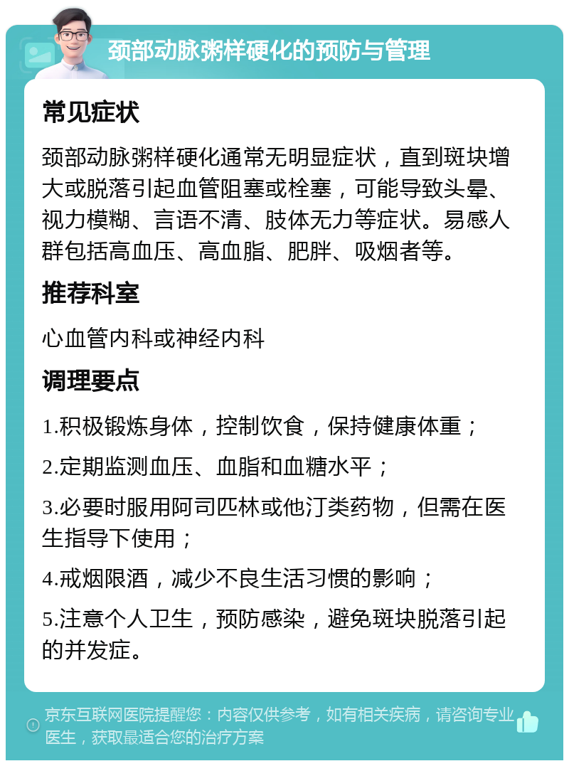 颈部动脉粥样硬化的预防与管理 常见症状 颈部动脉粥样硬化通常无明显症状，直到斑块增大或脱落引起血管阻塞或栓塞，可能导致头晕、视力模糊、言语不清、肢体无力等症状。易感人群包括高血压、高血脂、肥胖、吸烟者等。 推荐科室 心血管内科或神经内科 调理要点 1.积极锻炼身体，控制饮食，保持健康体重； 2.定期监测血压、血脂和血糖水平； 3.必要时服用阿司匹林或他汀类药物，但需在医生指导下使用； 4.戒烟限酒，减少不良生活习惯的影响； 5.注意个人卫生，预防感染，避免斑块脱落引起的并发症。