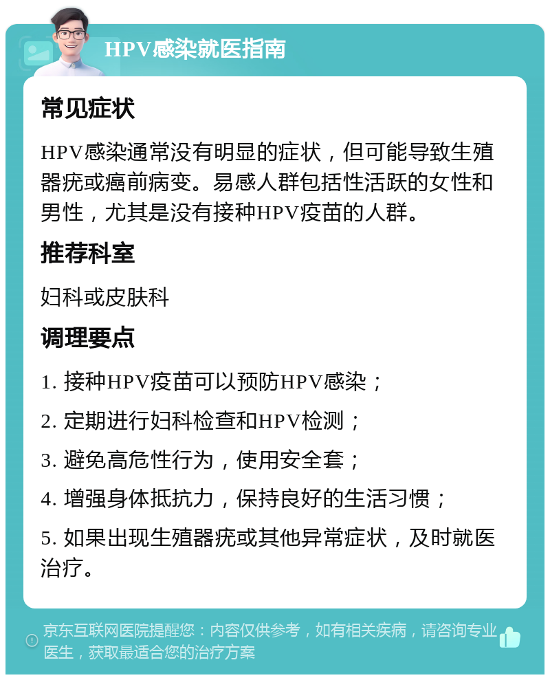 HPV感染就医指南 常见症状 HPV感染通常没有明显的症状，但可能导致生殖器疣或癌前病变。易感人群包括性活跃的女性和男性，尤其是没有接种HPV疫苗的人群。 推荐科室 妇科或皮肤科 调理要点 1. 接种HPV疫苗可以预防HPV感染； 2. 定期进行妇科检查和HPV检测； 3. 避免高危性行为，使用安全套； 4. 增强身体抵抗力，保持良好的生活习惯； 5. 如果出现生殖器疣或其他异常症状，及时就医治疗。