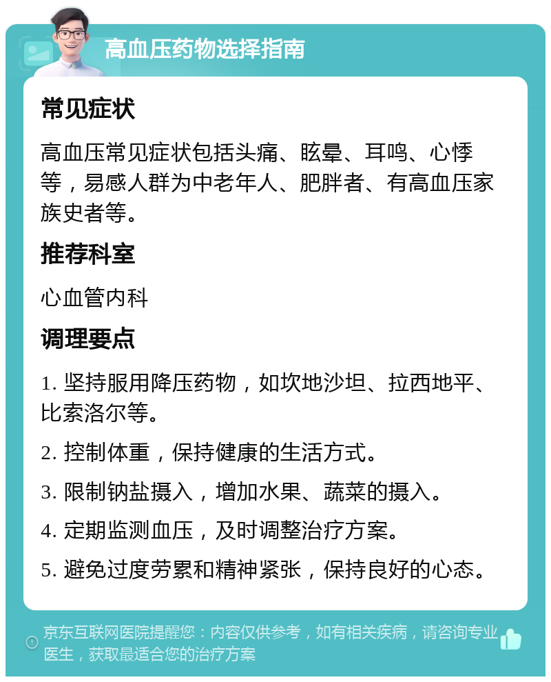 高血压药物选择指南 常见症状 高血压常见症状包括头痛、眩晕、耳鸣、心悸等，易感人群为中老年人、肥胖者、有高血压家族史者等。 推荐科室 心血管内科 调理要点 1. 坚持服用降压药物，如坎地沙坦、拉西地平、比索洛尔等。 2. 控制体重，保持健康的生活方式。 3. 限制钠盐摄入，增加水果、蔬菜的摄入。 4. 定期监测血压，及时调整治疗方案。 5. 避免过度劳累和精神紧张，保持良好的心态。