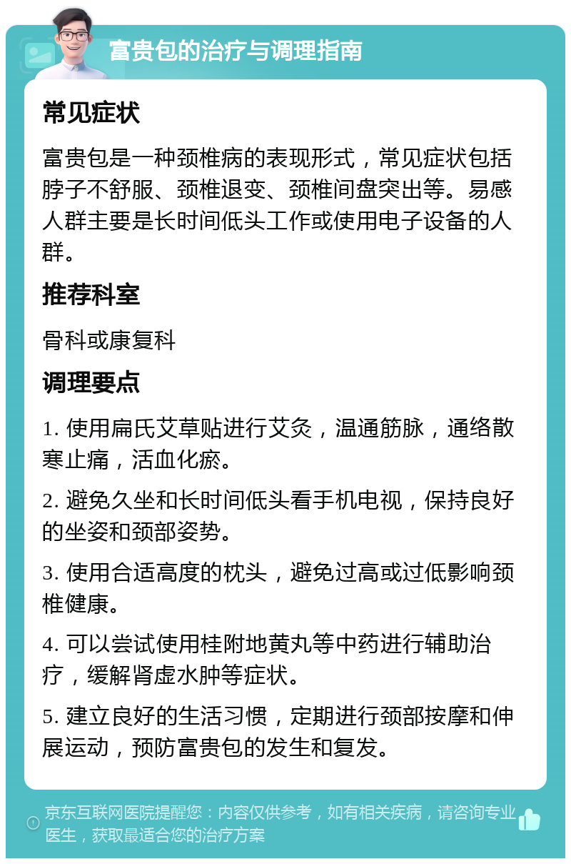 富贵包的治疗与调理指南 常见症状 富贵包是一种颈椎病的表现形式，常见症状包括脖子不舒服、颈椎退变、颈椎间盘突出等。易感人群主要是长时间低头工作或使用电子设备的人群。 推荐科室 骨科或康复科 调理要点 1. 使用扁氏艾草贴进行艾灸，温通筋脉，通络散寒止痛，活血化瘀。 2. 避免久坐和长时间低头看手机电视，保持良好的坐姿和颈部姿势。 3. 使用合适高度的枕头，避免过高或过低影响颈椎健康。 4. 可以尝试使用桂附地黄丸等中药进行辅助治疗，缓解肾虚水肿等症状。 5. 建立良好的生活习惯，定期进行颈部按摩和伸展运动，预防富贵包的发生和复发。