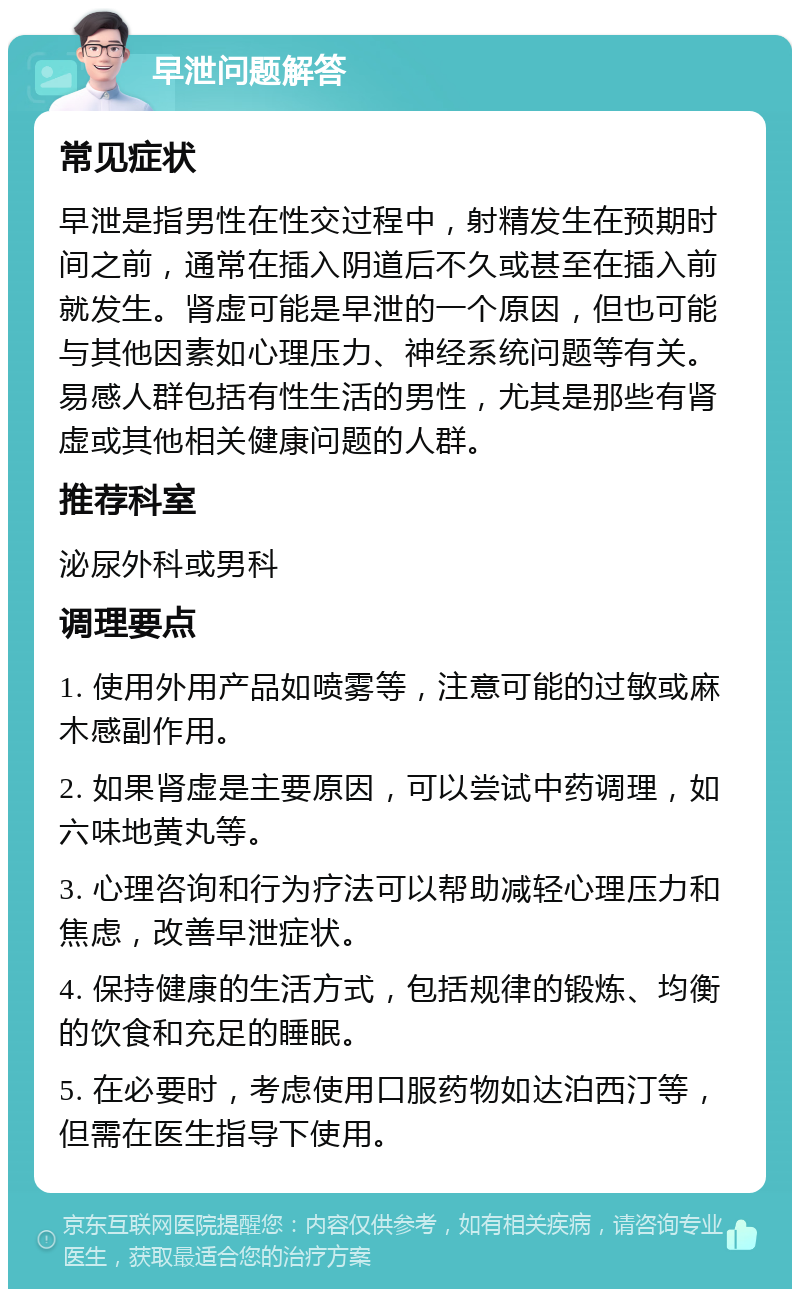 早泄问题解答 常见症状 早泄是指男性在性交过程中，射精发生在预期时间之前，通常在插入阴道后不久或甚至在插入前就发生。肾虚可能是早泄的一个原因，但也可能与其他因素如心理压力、神经系统问题等有关。易感人群包括有性生活的男性，尤其是那些有肾虚或其他相关健康问题的人群。 推荐科室 泌尿外科或男科 调理要点 1. 使用外用产品如喷雾等，注意可能的过敏或麻木感副作用。 2. 如果肾虚是主要原因，可以尝试中药调理，如六味地黄丸等。 3. 心理咨询和行为疗法可以帮助减轻心理压力和焦虑，改善早泄症状。 4. 保持健康的生活方式，包括规律的锻炼、均衡的饮食和充足的睡眠。 5. 在必要时，考虑使用口服药物如达泊西汀等，但需在医生指导下使用。