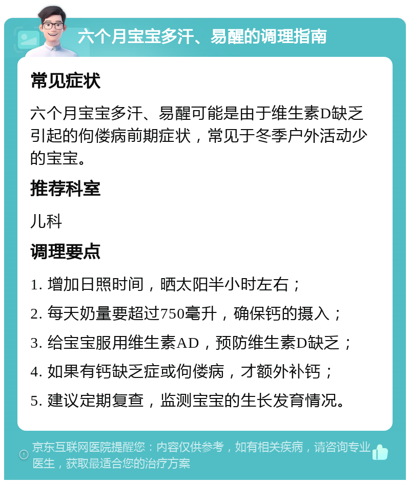 六个月宝宝多汗、易醒的调理指南 常见症状 六个月宝宝多汗、易醒可能是由于维生素D缺乏引起的佝偻病前期症状，常见于冬季户外活动少的宝宝。 推荐科室 儿科 调理要点 1. 增加日照时间，晒太阳半小时左右； 2. 每天奶量要超过750毫升，确保钙的摄入； 3. 给宝宝服用维生素AD，预防维生素D缺乏； 4. 如果有钙缺乏症或佝偻病，才额外补钙； 5. 建议定期复查，监测宝宝的生长发育情况。