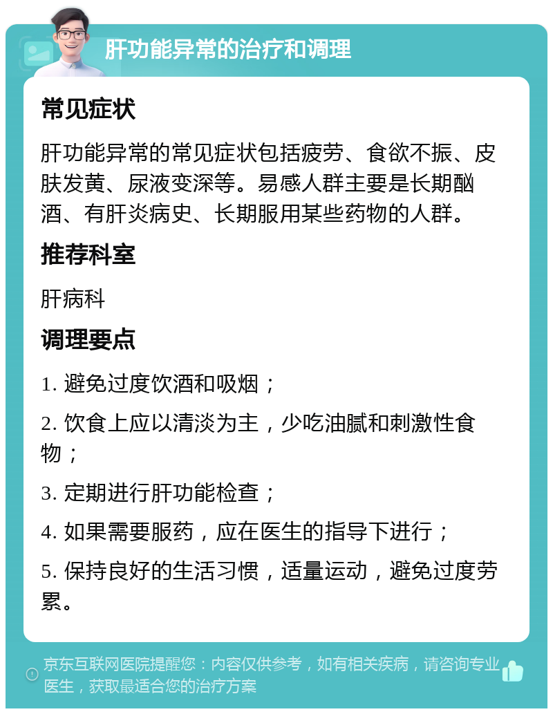 肝功能异常的治疗和调理 常见症状 肝功能异常的常见症状包括疲劳、食欲不振、皮肤发黄、尿液变深等。易感人群主要是长期酗酒、有肝炎病史、长期服用某些药物的人群。 推荐科室 肝病科 调理要点 1. 避免过度饮酒和吸烟； 2. 饮食上应以清淡为主，少吃油腻和刺激性食物； 3. 定期进行肝功能检查； 4. 如果需要服药，应在医生的指导下进行； 5. 保持良好的生活习惯，适量运动，避免过度劳累。