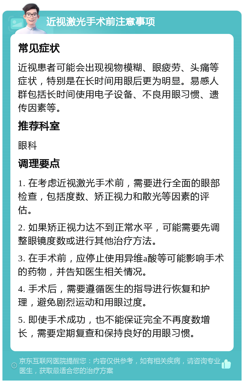 近视激光手术前注意事项 常见症状 近视患者可能会出现视物模糊、眼疲劳、头痛等症状，特别是在长时间用眼后更为明显。易感人群包括长时间使用电子设备、不良用眼习惯、遗传因素等。 推荐科室 眼科 调理要点 1. 在考虑近视激光手术前，需要进行全面的眼部检查，包括度数、矫正视力和散光等因素的评估。 2. 如果矫正视力达不到正常水平，可能需要先调整眼镜度数或进行其他治疗方法。 3. 在手术前，应停止使用异维a酸等可能影响手术的药物，并告知医生相关情况。 4. 手术后，需要遵循医生的指导进行恢复和护理，避免剧烈运动和用眼过度。 5. 即使手术成功，也不能保证完全不再度数增长，需要定期复查和保持良好的用眼习惯。