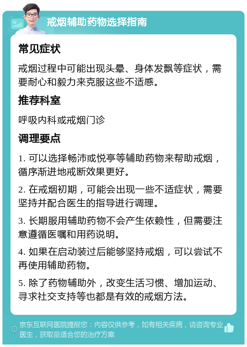 戒烟辅助药物选择指南 常见症状 戒烟过程中可能出现头晕、身体发飘等症状，需要耐心和毅力来克服这些不适感。 推荐科室 呼吸内科或戒烟门诊 调理要点 1. 可以选择畅沛或悦亭等辅助药物来帮助戒烟，循序渐进地戒断效果更好。 2. 在戒烟初期，可能会出现一些不适症状，需要坚持并配合医生的指导进行调理。 3. 长期服用辅助药物不会产生依赖性，但需要注意遵循医嘱和用药说明。 4. 如果在启动装过后能够坚持戒烟，可以尝试不再使用辅助药物。 5. 除了药物辅助外，改变生活习惯、增加运动、寻求社交支持等也都是有效的戒烟方法。