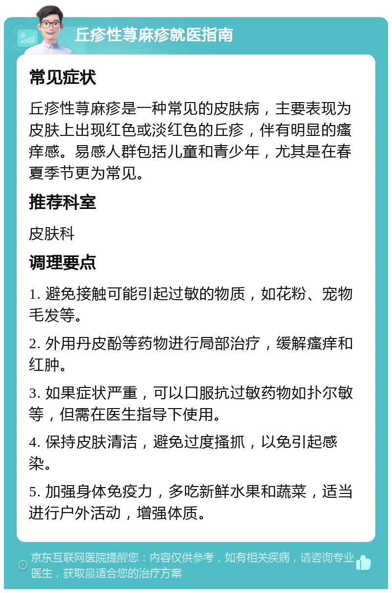 丘疹性荨麻疹就医指南 常见症状 丘疹性荨麻疹是一种常见的皮肤病，主要表现为皮肤上出现红色或淡红色的丘疹，伴有明显的瘙痒感。易感人群包括儿童和青少年，尤其是在春夏季节更为常见。 推荐科室 皮肤科 调理要点 1. 避免接触可能引起过敏的物质，如花粉、宠物毛发等。 2. 外用丹皮酚等药物进行局部治疗，缓解瘙痒和红肿。 3. 如果症状严重，可以口服抗过敏药物如扑尔敏等，但需在医生指导下使用。 4. 保持皮肤清洁，避免过度搔抓，以免引起感染。 5. 加强身体免疫力，多吃新鲜水果和蔬菜，适当进行户外活动，增强体质。