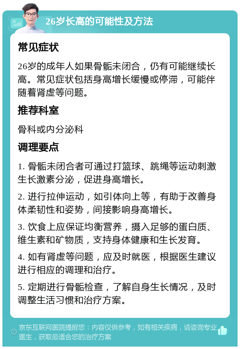 26岁长高的可能性及方法 常见症状 26岁的成年人如果骨骺未闭合，仍有可能继续长高。常见症状包括身高增长缓慢或停滞，可能伴随着肾虚等问题。 推荐科室 骨科或内分泌科 调理要点 1. 骨骺未闭合者可通过打篮球、跳绳等运动刺激生长激素分泌，促进身高增长。 2. 进行拉伸运动，如引体向上等，有助于改善身体柔韧性和姿势，间接影响身高增长。 3. 饮食上应保证均衡营养，摄入足够的蛋白质、维生素和矿物质，支持身体健康和生长发育。 4. 如有肾虚等问题，应及时就医，根据医生建议进行相应的调理和治疗。 5. 定期进行骨骺检查，了解自身生长情况，及时调整生活习惯和治疗方案。