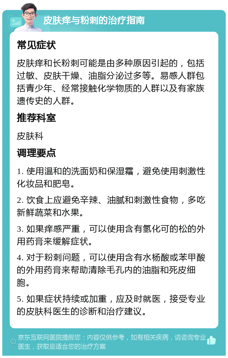 皮肤痒与粉刺的治疗指南 常见症状 皮肤痒和长粉刺可能是由多种原因引起的，包括过敏、皮肤干燥、油脂分泌过多等。易感人群包括青少年、经常接触化学物质的人群以及有家族遗传史的人群。 推荐科室 皮肤科 调理要点 1. 使用温和的洗面奶和保湿霜，避免使用刺激性化妆品和肥皂。 2. 饮食上应避免辛辣、油腻和刺激性食物，多吃新鲜蔬菜和水果。 3. 如果痒感严重，可以使用含有氢化可的松的外用药膏来缓解症状。 4. 对于粉刺问题，可以使用含有水杨酸或苯甲酸的外用药膏来帮助清除毛孔内的油脂和死皮细胞。 5. 如果症状持续或加重，应及时就医，接受专业的皮肤科医生的诊断和治疗建议。