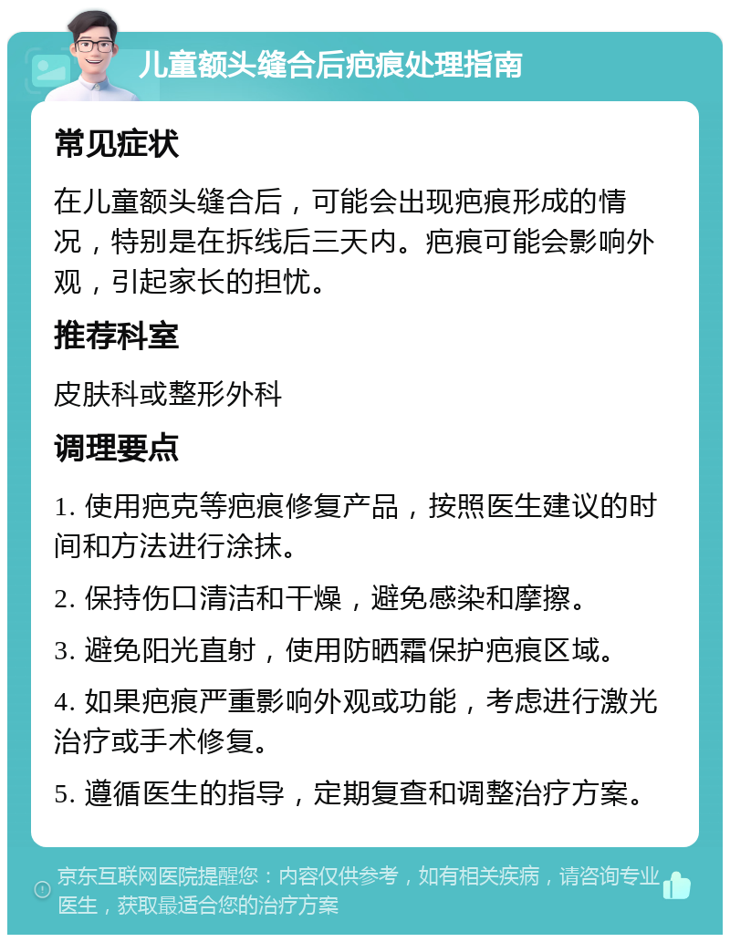 儿童额头缝合后疤痕处理指南 常见症状 在儿童额头缝合后，可能会出现疤痕形成的情况，特别是在拆线后三天内。疤痕可能会影响外观，引起家长的担忧。 推荐科室 皮肤科或整形外科 调理要点 1. 使用疤克等疤痕修复产品，按照医生建议的时间和方法进行涂抹。 2. 保持伤口清洁和干燥，避免感染和摩擦。 3. 避免阳光直射，使用防晒霜保护疤痕区域。 4. 如果疤痕严重影响外观或功能，考虑进行激光治疗或手术修复。 5. 遵循医生的指导，定期复查和调整治疗方案。