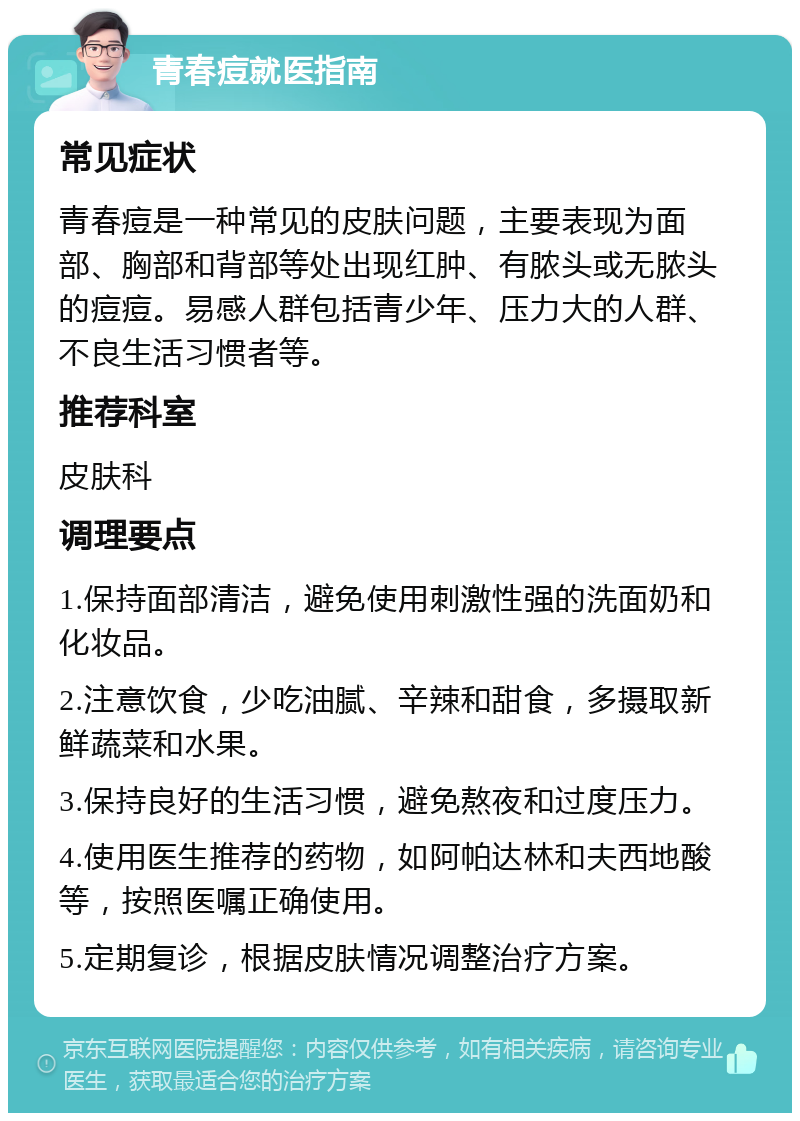 青春痘就医指南 常见症状 青春痘是一种常见的皮肤问题，主要表现为面部、胸部和背部等处出现红肿、有脓头或无脓头的痘痘。易感人群包括青少年、压力大的人群、不良生活习惯者等。 推荐科室 皮肤科 调理要点 1.保持面部清洁，避免使用刺激性强的洗面奶和化妆品。 2.注意饮食，少吃油腻、辛辣和甜食，多摄取新鲜蔬菜和水果。 3.保持良好的生活习惯，避免熬夜和过度压力。 4.使用医生推荐的药物，如阿帕达林和夫西地酸等，按照医嘱正确使用。 5.定期复诊，根据皮肤情况调整治疗方案。