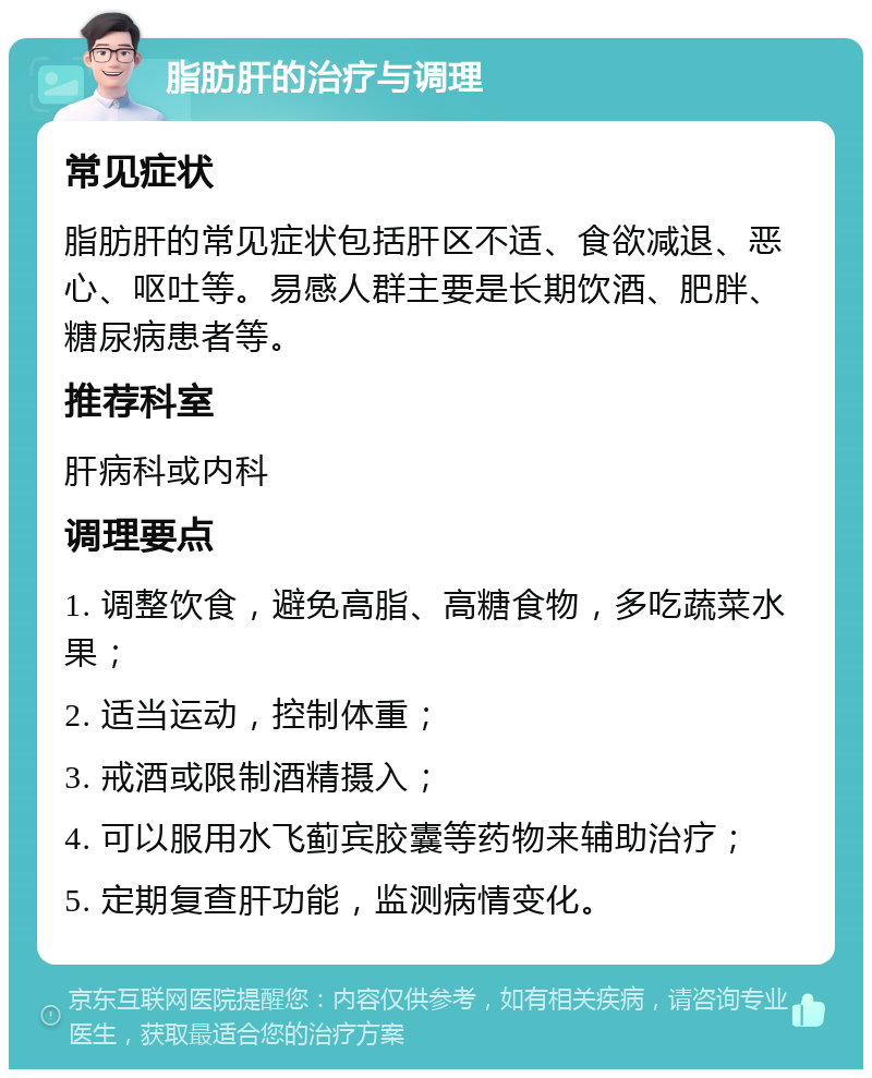 脂肪肝的治疗与调理 常见症状 脂肪肝的常见症状包括肝区不适、食欲减退、恶心、呕吐等。易感人群主要是长期饮酒、肥胖、糖尿病患者等。 推荐科室 肝病科或内科 调理要点 1. 调整饮食，避免高脂、高糖食物，多吃蔬菜水果； 2. 适当运动，控制体重； 3. 戒酒或限制酒精摄入； 4. 可以服用水飞蓟宾胶囊等药物来辅助治疗； 5. 定期复查肝功能，监测病情变化。