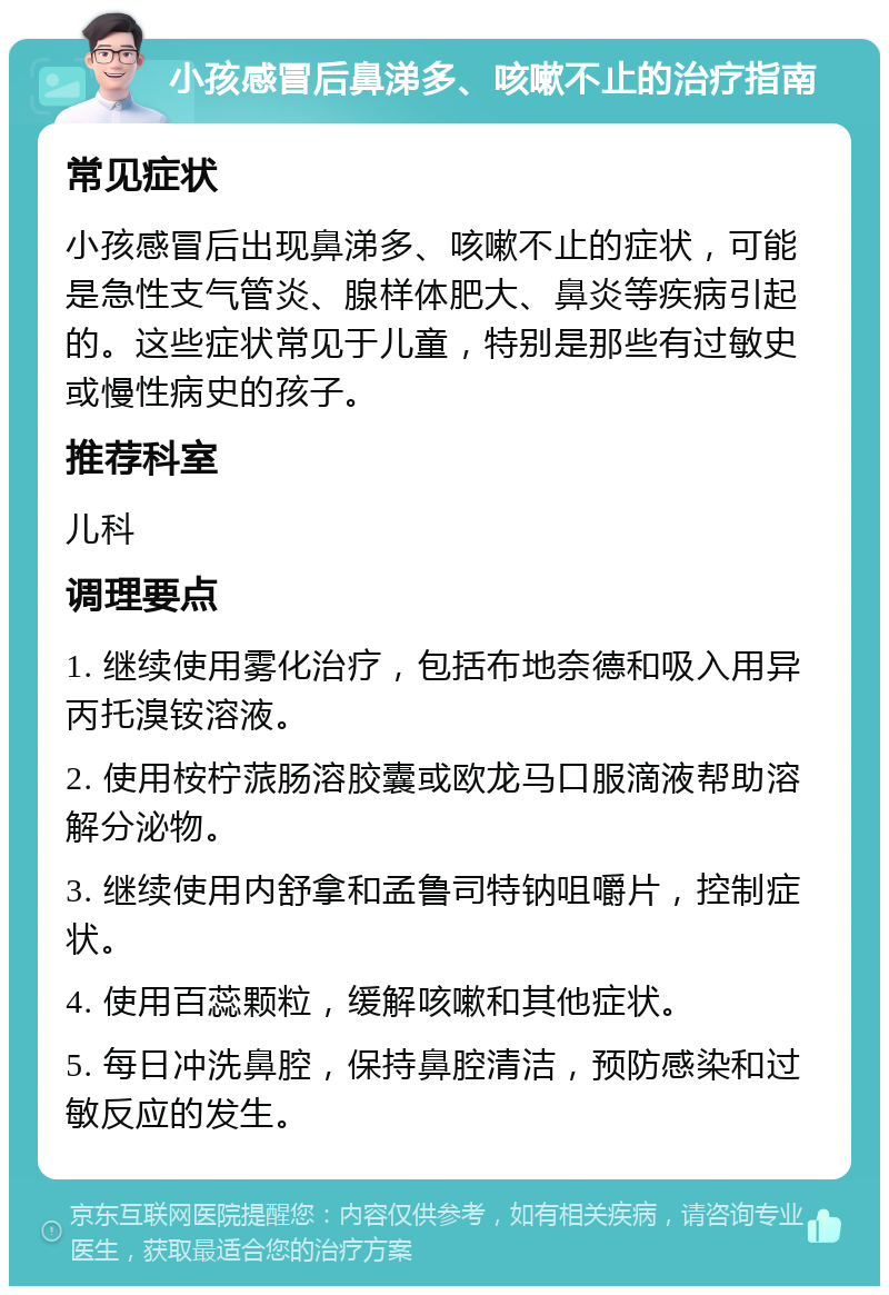 小孩感冒后鼻涕多、咳嗽不止的治疗指南 常见症状 小孩感冒后出现鼻涕多、咳嗽不止的症状，可能是急性支气管炎、腺样体肥大、鼻炎等疾病引起的。这些症状常见于儿童，特别是那些有过敏史或慢性病史的孩子。 推荐科室 儿科 调理要点 1. 继续使用雾化治疗，包括布地奈德和吸入用异丙托溴铵溶液。 2. 使用桉柠蒎肠溶胶囊或欧龙马口服滴液帮助溶解分泌物。 3. 继续使用内舒拿和孟鲁司特钠咀嚼片，控制症状。 4. 使用百蕊颗粒，缓解咳嗽和其他症状。 5. 每日冲洗鼻腔，保持鼻腔清洁，预防感染和过敏反应的发生。