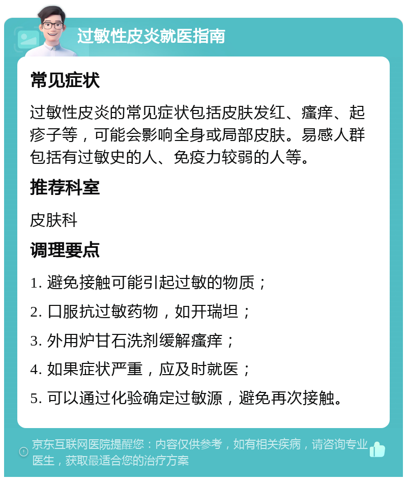 过敏性皮炎就医指南 常见症状 过敏性皮炎的常见症状包括皮肤发红、瘙痒、起疹子等，可能会影响全身或局部皮肤。易感人群包括有过敏史的人、免疫力较弱的人等。 推荐科室 皮肤科 调理要点 1. 避免接触可能引起过敏的物质； 2. 口服抗过敏药物，如开瑞坦； 3. 外用炉甘石洗剂缓解瘙痒； 4. 如果症状严重，应及时就医； 5. 可以通过化验确定过敏源，避免再次接触。