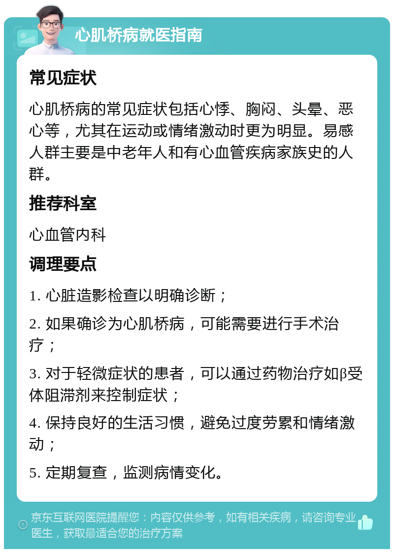 心肌桥病就医指南 常见症状 心肌桥病的常见症状包括心悸、胸闷、头晕、恶心等，尤其在运动或情绪激动时更为明显。易感人群主要是中老年人和有心血管疾病家族史的人群。 推荐科室 心血管内科 调理要点 1. 心脏造影检查以明确诊断； 2. 如果确诊为心肌桥病，可能需要进行手术治疗； 3. 对于轻微症状的患者，可以通过药物治疗如β受体阻滞剂来控制症状； 4. 保持良好的生活习惯，避免过度劳累和情绪激动； 5. 定期复查，监测病情变化。