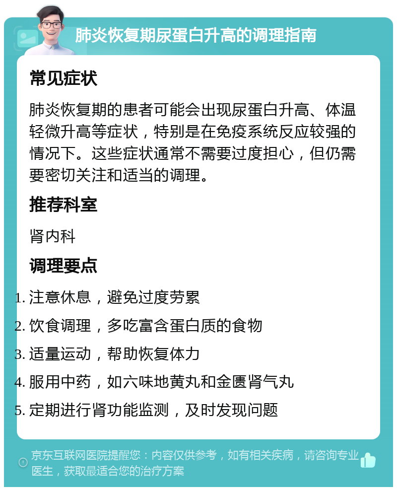 肺炎恢复期尿蛋白升高的调理指南 常见症状 肺炎恢复期的患者可能会出现尿蛋白升高、体温轻微升高等症状，特别是在免疫系统反应较强的情况下。这些症状通常不需要过度担心，但仍需要密切关注和适当的调理。 推荐科室 肾内科 调理要点 注意休息，避免过度劳累 饮食调理，多吃富含蛋白质的食物 适量运动，帮助恢复体力 服用中药，如六味地黄丸和金匮肾气丸 定期进行肾功能监测，及时发现问题