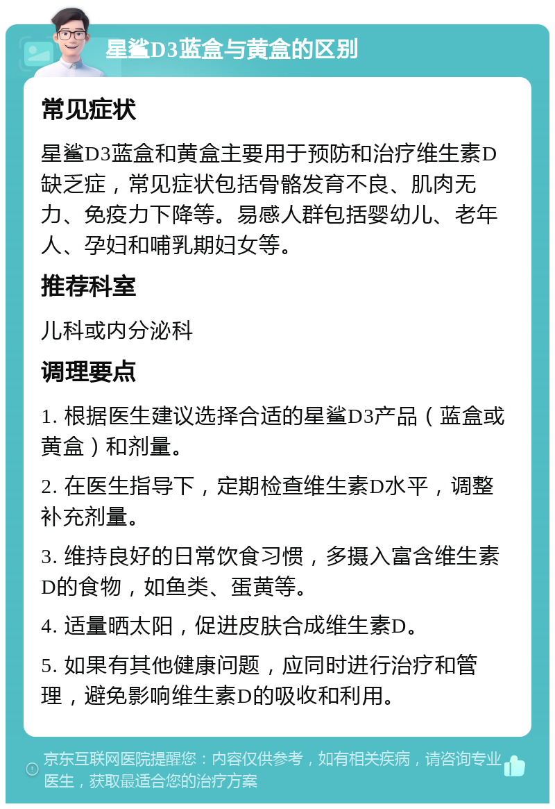 星鲨D3蓝盒与黄盒的区别 常见症状 星鲨D3蓝盒和黄盒主要用于预防和治疗维生素D缺乏症，常见症状包括骨骼发育不良、肌肉无力、免疫力下降等。易感人群包括婴幼儿、老年人、孕妇和哺乳期妇女等。 推荐科室 儿科或内分泌科 调理要点 1. 根据医生建议选择合适的星鲨D3产品（蓝盒或黄盒）和剂量。 2. 在医生指导下，定期检查维生素D水平，调整补充剂量。 3. 维持良好的日常饮食习惯，多摄入富含维生素D的食物，如鱼类、蛋黄等。 4. 适量晒太阳，促进皮肤合成维生素D。 5. 如果有其他健康问题，应同时进行治疗和管理，避免影响维生素D的吸收和利用。