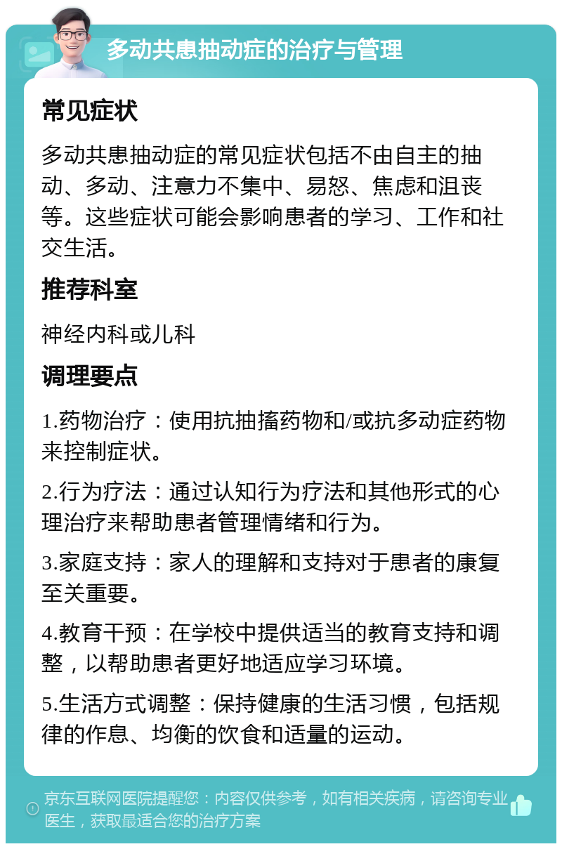 多动共患抽动症的治疗与管理 常见症状 多动共患抽动症的常见症状包括不由自主的抽动、多动、注意力不集中、易怒、焦虑和沮丧等。这些症状可能会影响患者的学习、工作和社交生活。 推荐科室 神经内科或儿科 调理要点 1.药物治疗：使用抗抽搐药物和/或抗多动症药物来控制症状。 2.行为疗法：通过认知行为疗法和其他形式的心理治疗来帮助患者管理情绪和行为。 3.家庭支持：家人的理解和支持对于患者的康复至关重要。 4.教育干预：在学校中提供适当的教育支持和调整，以帮助患者更好地适应学习环境。 5.生活方式调整：保持健康的生活习惯，包括规律的作息、均衡的饮食和适量的运动。