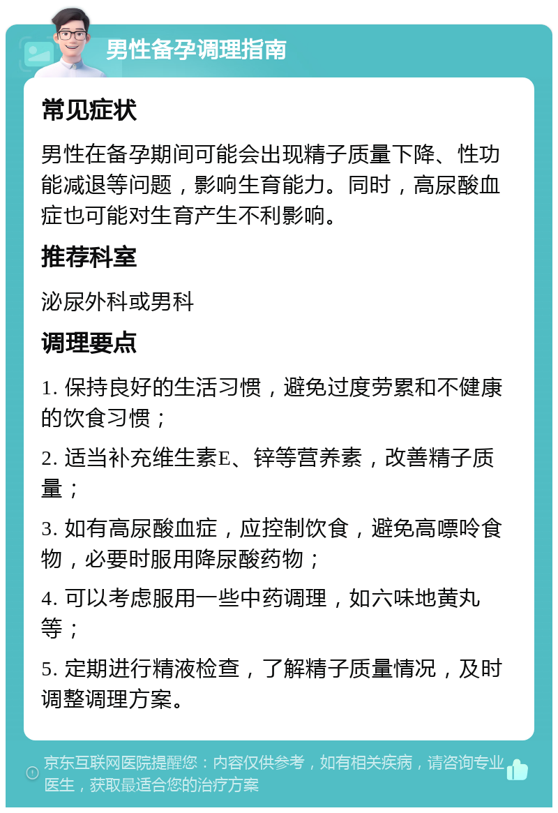 男性备孕调理指南 常见症状 男性在备孕期间可能会出现精子质量下降、性功能减退等问题，影响生育能力。同时，高尿酸血症也可能对生育产生不利影响。 推荐科室 泌尿外科或男科 调理要点 1. 保持良好的生活习惯，避免过度劳累和不健康的饮食习惯； 2. 适当补充维生素E、锌等营养素，改善精子质量； 3. 如有高尿酸血症，应控制饮食，避免高嘌呤食物，必要时服用降尿酸药物； 4. 可以考虑服用一些中药调理，如六味地黄丸等； 5. 定期进行精液检查，了解精子质量情况，及时调整调理方案。